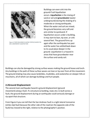 Buildings can even sink into the
ground if soil liquefaction
occurs. Liquefaction is the mixing of
sand or soil and groundwater (water
underground) during the shaking of a
moderate or strong earthquake.
When the water and soil are mixed,
the ground becomes very soft and
acts similar to quicksand. If
liquefaction occurs under a building,
it may start to lean, tip over, or sink
several feet. The ground firms up
again after the earthquake has past
and the water has settled back down
to its usual place deeper in the
ground. Liquefaction is a hazard in
areas that have groundwater near
the surface and sandy soil.
Buildings can also be damaged by strong surface waves making the ground heave and lurch.
Any buildings in the path of these surface waves can lean or tip over from all the movement.
The ground shaking may also cause landslides, mudslides, and avalanches on steeper hills or
mountains, all of which can damage buildings and hurt people.
2.2Ground Displacement
The second main earthquake hazard is ground displacement (ground
movement) along a fault. If a structure (a building, road, etc.) is built across a
fault, the ground displacement during an earthquake could seriously damage or
rip apart that structure.
From Figure 4 you can tell that the San Andreas Fault is a right-lateral transverse
(strike-slip) fault because the other side of the road (on the opposite side of the
fault) has moved to the right, relative to the photographer's position.
Figure 6 THESE BUILDINGS IN JAPAN TOPPLED WHEN THE
SOIL UNDERWENT LIQUEFACTION
 