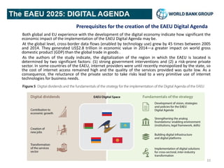 Prerequisites for the creation of the EAEU Digital Agenda
Both global and EU experience with the development of the digital economy indicate how significant the
economic impact of the implementation of the EAEU Digital Agenda may be.
At the global level, cross-border data flows (enabled by technology use) grew by 45 times between 2005
and 2014. They generated US$2.8 trillion in economic value in 2014—a greater impact on world gross
domestic product (GDP) than the global trade in goods .
As the authors of the study indicate, the digitalization of the region in which the EAEU is located is
determined by two significant factors: (1) strong government interventions and (2) a risk-prone private
sector. In some countries of the EAEU, internet providers were until recently monopolized by the state, so
the cost of internet access remained high and the quality of the services provided was quite low. As a
consequence, the reluctance of the private sector to take risks lead to a very primitive use of internet
technologies for business needs.
10
 