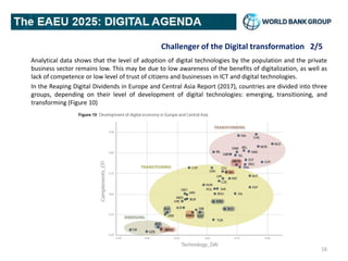 Challenger of the Digital transformation 2/5
Analytical data shows that the level of adoption of digital technologies by the population and the private
business sector remains low. This may be due to low awareness of the benefits of digitalization, as well as
lack of competence or low level of trust of citizens and businesses in ICT and digital technologies.
In the Reaping Digital Dividends in Europe and Central Asia Report (2017), countries are divided into three
groups, depending on their level of development of digital technologies: emerging, transitioning, and
transforming (Figure 10)
16
 
