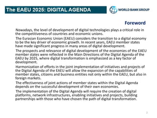 Foreword
Nowadays, the level of development of digital technologies plays a critical role in
the competitiveness of countries and economic unions.
The Eurasian Economic Union (EAEU) considers the transition to a digital economy
to be the key driver of economic growth. In recent years, EAEU member states
have made significant progress in many areas of digital development.
The prospects and relevance of digital development of the economies of the EAEU
member states were reflected in the Main Directions of the Digital Agenda of the
EAEU by 2025, where digital transformation is emphasized as a key factor of
development.
Harmonization of efforts in the joint implementation of initiatives and projects of
the Digital Agenda of the EAEU will allow the expansion of the capabilities of
member states, citizens and business entities not only within the EAEU, but also in
foreign markets.
The effectiveness of joint actions of member states within the Digital Agenda
depends on the successful development of their own economies.
The implementation of the Digital Agenda will require the creation of digital
platforms, network infrastructures, enabling initiatives and projects, building
partnerships with those who have chosen the path of digital transformation.
2
 