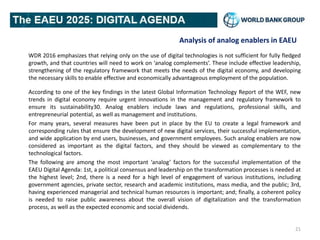 Analysis of analog enablers in EAEU
WDR 2016 emphasizes that relying only on the use of digital technologies is not sufficient for fully fledged
growth, and that countries will need to work on ‘analog complements’. These include effective leadership,
strengthening of the regulatory framework that meets the needs of the digital economy, and developing
the necessary skills to enable effective and economically advantageous employment of the population.
According to one of the key findings in the latest Global Information Technology Report of the WEF, new
trends in digital economy require urgent innovations in the management and regulatory framework to
ensure its sustainability30. Analog enablers include laws and regulations, professional skills, and
entrepreneurial potential, as well as management and institutions.
For many years, several measures have been put in place by the EU to create a legal framework and
corresponding rules that ensure the development of new digital services, their successful implementation,
and wide application by end users, businesses, and government employees. Such analog enablers are now
considered as important as the digital factors, and they should be viewed as complementary to the
technological factors.
The following are among the most important ‘analog’ factors for the successful implementation of the
EAEU Digital Agenda: 1st, a political consensus and leadership on the transformation processes is needed at
the highest level; 2nd, there is a need for a high level of engagement of various institutions, including
government agencies, private sector, research and academic institutions, mass media, and the public; 3rd,
having experienced managerial and technical human resources is important; and; finally, a coherent policy
is needed to raise public awareness about the overall vision of digitalization and the transformation
process, as well as the expected economic and social dividends.
21
 