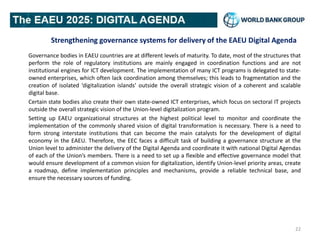 Strengthening governance systems for delivery of the EAEU Digital Agenda
Governance bodies in EAEU countries are at different levels of maturity. To date, most of the structures that
perform the role of regulatory institutions are mainly engaged in coordination functions and are not
institutional engines for ICT development. The implementation of many ICT programs is delegated to state-
owned enterprises, which often lack coordination among themselves; this leads to fragmentation and the
creation of isolated ‘digitalization islands’ outside the overall strategic vision of a coherent and scalable
digital base.
Certain state bodies also create their own state-owned ICT enterprises, which focus on sectoral IT projects
outside the overall strategic vision of the Union-level digitalization program.
Setting up EAEU organizational structures at the highest political level to monitor and coordinate the
implementation of the commonly shared vision of digital transformation is necessary. There is a need to
form strong interstate institutions that can become the main catalysts for the development of digital
economy in the EAEU. Therefore, the EEC faces a difficult task of building a governance structure at the
Union level to administer the delivery of the Digital Agenda and coordinate it with national Digital Agendas
of each of the Union’s members. There is a need to set up a flexible and effective governance model that
would ensure development of a common vision for digitalization, identify Union-level priority areas, create
a roadmap, define implementation principles and mechanisms, provide a reliable technical base, and
ensure the necessary sources of funding.
22
 