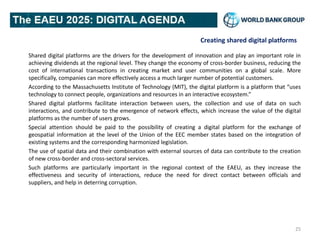 Creating shared digital platforms
Shared digital platforms are the drivers for the development of innovation and play an important role in
achieving dividends at the regional level. They change the economy of cross-border business, reducing the
cost of international transactions in creating market and user communities on a global scale. More
specifically, companies can more effectively access a much larger number of potential customers.
According to the Massachusetts Institute of Technology (MIT), the digital platform is a platform that “uses
technology to connect people, organizations and resources in an interactive ecosystem.”
Shared digital platforms facilitate interaction between users, the collection and use of data on such
interactions, and contribute to the emergence of network effects, which increase the value of the digital
platforms as the number of users grows.
Special attention should be paid to the possibility of creating a digital platform for the exchange of
geospatial information at the level of the Union of the EEC member states based on the integration of
existing systems and the corresponding harmonized legislation.
The use of spatial data and their combination with external sources of data can contribute to the creation
of new cross-border and cross-sectoral services.
Such platforms are particularly important in the regional context of the EAEU, as they increase the
effectiveness and security of interactions, reduce the need for direct contact between officials and
suppliers, and help in deterring corruption.
25
 