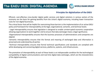 Principles for digitalization of the EAEU
Efficient, cost-effective cross-border digital public services and digital solutions in various sectors of the
economy are the basis for gaining benefits from the Union’s digital economy, including lower transaction
costs for non-digital businesses.
The critical factor that will be helpful for overcoming those barriers is the implementation of an active EAEU
policy and framework for interoperability at the legal, organizational, semantic, and technical levels:
- Legal interoperability ensures that legislation is designed to enable uninterrupted economic cooperation
allowing organisations to work together and to ensure that data exchanges haves a legal significance.
-Organizational interoperability ensures that the business processes of administrations and companies are
aligned.
-Semantic interoperability ensures that the format and meaning of exchanged data and information is
preserved and understood by all parties
-Technical interoperability ensures that formal technical specifications and standards are complied with
while developing and connecting digital services, platforms, systems, and infrastructures.
The promotion of interoperability at each of these levels is an indispensable condition for the technological
compatibility of digital communications and real-time digital data exchanges, which are the characteristics
of the digital economy.
29
 