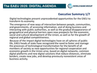 Executive Summary 1/7
Digital technologies present unprecedented opportunities for the EAEU to
transform its economy.
The emergence of new ways of interaction between people, communities,
and governments, of accessing information, and of doing business and
interacting with public authorities, as well as the gradual disappearance of
geographical and physical barriers open new prospects for the economic,
social and cultural development of the Union, as well as for the growth of
regional and global competitiveness.
Because of the impact digital technologies have on all spheres of public
life, EAEU heads of state have recognized the need to foster and manage
the processes of technological transformation for the benefit of all
members of society as new opportunities for regional cooperation and
economic growth in the Union arise, based on digital networks, common
digital platforms and new digital solutions that reduce distances, eliminate
borders, create new jobs, and develop previously nonexistent areas of
business activity.
3
 