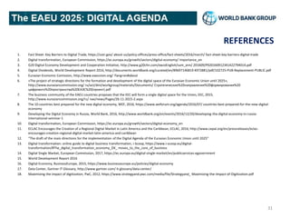REFERENCES
1. Fact Sheet: Key Barriers to Digital Trade, https://ustr.gov/ about-us/policy-offices/press-office/fact-sheets/2016/march/ fact-sheet-key-barriers-digital-trade
2. Digital transformation, European Commission, https://ec.europa.eu/growth/sectors/digital-economy/ importance_en
3. G20 Digital Economy Development and Cooperation Initiative, http://www.g20chn.com/xwzxEnglish/sum_ann/ 201609/P020160912341422794014.pdf
4. Digital Dividends, World Development Report 2016, http://documents.worldbank.org/curated/en/89697146819 4972881/pdf/102725-PUB-Replacement-PUBLIC.pdf
5. Eurasian Economic Comission, http://www.eaeunion.org/ ?lang=en#about
6. «The project of strategic directions for the formation and development of the digital space of the Eurasian Economic Union until 2025»,
http://www.eurasiancommission.org/ ru/act/dmi/workgroup/materials/Documents/ Стратегические%20направления%20формирования%20
цифрового%20пространства%20ЕАЭС%20(проект).pdf
7. The business community of the EAEU countries proposes that the EEC will form a single digital space for the Union, EEC, 2015,
http://www.eurasiancommission.org/ru/ nae/news/Pages/26-11-2015-2.aspx
8. The 10 countries best prepared for the new digital economy, WEF, 2016, https://www.weforum.org/agenda/2016/07/ countries-best-prepared-for-the-new-digital-
economy
9. Developing the Digital Economy in Russia, World Bank, 2016, http://www.worldbank.org/en/events/2016/12/20/developing-the-digital-economy-in-russia-
international-seminar-1
10. Digital transformation, European Commission, https://ec.europa.eu/growth/sectors/digital-economy_en
11. ECLAC Encourages the Creation of a Regional Digital Market in Latin America and the Caribbean, ECLAC, 2016, http://www.cepal.org/en/pressreleases/eclac-
encourages-creation-regional-digital-market-latin-america-and-caribbean
12. “The draft of the main directions for the implementation of the Digital Agenda of the Eurasian Economic Union until 2025”
13. Digital transformation: online guide to digital business transformation, i-Scoop, https://www.i-scoop.eu/digital-
transformation/#The_digital_transformation_economy_DX_ moves_to_the_core_of_business
14. Digital Single Market, European Commission, 2017, https://ec.europa.eu/digital-single-market/en/publicservices-egovernment
15. World Development Report 2016
16. Digital Economy, BusinessEurope, 2015, https://www.businesseurope.eu/policies/digital-economy
17. Data Center, Gartner IT Glossary, http://www.gartner.com/ it-glossary/data-center/
18. Maximizing the impact of digitization, PwC, 2012, https://www.strategyand.pwc.com/media/file/Strategyand_ Maximizing-the-Impact-of-Digitization.pdf
31
 