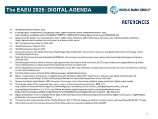REFERENCES
19. World Development Report 2016
20. Enabling Digital Entrepreneurs, Background paper, Digital Dividends, World Development Report 2016,
http://pubdocs.worldbank.org/en/354261452529895321/ WDR16-BP-Enabling-digial-entrepreneurs-DWELSUM.pdf
21. Government by design: Four principles for a better public sector, McKinsey, 2013, http://www.mckinsey.com/ industries/public-sector/our-
insights/government-bydesign-four-principles-for-a-better-public-sector
22. WEF Competitiveness Index for 2016-2017
23. World Development Report 2016
24. World Development Report 2016
25. Executive Summary, The Global Information Technology Report 2016, WEF, http://reports.weforum.org/ global-information-technology-report-
2016/executivesummary/
26. Meta.KZ, http://meta.kz/novosti/kazakhstan/1066566- sformirovana-normativnaya-baza-eaes-dlya-vnedreniyatransgranichnogo-prostranstva-
doveriya.html
27. Rebooting public service delivery: How can open government data help to drive innovation, OECD, https://www.oecd.org/gov/Rebooting-Public-
Service-DeliveryHow-can-Open-Government-Data-help-to-drive-Innovation.pdf
28. Return of platforms (and how to not fail at building one), 2016, MIT, http://mitsloan.mit.edu/newsroom/articles/ the-return-of-platforms-and-how-
to-not-fail-at-building-one/
29. Portal of public services of Great Britain https://www.gov.uk/help/about-govuk
30. Digital Transformation of Industries: In collaboration with Accenture, 2016, WEF, http://reports.weforum.org/ digital-transformation-of-
industries/wp-content/blogs. dir/94/mp/files/pages/files/wef-dti-logisticswhitepaperfinal-january-2016.pdf
31. Shaping the Digital Single Market, 2017, European Commission, https://ec.europa.eu/digital-single-market/en/ digital-single-market
32. The transformation of the integrated information system of the Eurasian Economic Union, 2016, ECE,
http://www.eurasiancommission.org/ru/act/dmi/workgroup/ Documents/5.%20А.Хотько_Трансформация%20ИИС_ ЕЭК.pdf
33. Reaping Digital Dividends in ECA, 2016, http://www.worldbank.org/en/region/eca/publication/digitaldividends-in-eca
https://openknowledge.worldbank.org/ bitstream/handle/10986/26151/211025ruOV.pdf?sequence =4&isAllowed=y
34. Digital Globalization: new era of global flows, 2016, McKinsey http://www.mckinsey.com/business-functions/ digital-mckinsey/our-insights/digital-
globalization-thenew-era-of-global-flows
35. The work on the implementation of the “Single Window”, 2017, EEC http://www.eurasiancommission.org/ru/ nae/news/Pages/26-05-2017-5.aspx
36. Information portal of the Eurasian Economic Union https://barriers.eaeunion.org/about?tab=MARKET
32
 