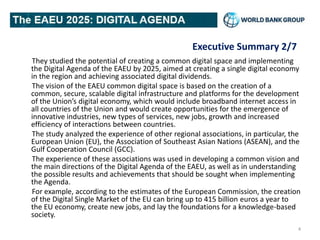 Executive Summary 2/7
They studied the potential of creating a common digital space and implementing
the Digital Agenda of the EAEU by 2025, aimed at creating a single digital economy
in the region and achieving associated digital dividends.
The vision of the EAEU common digital space is based on the creation of a
common, secure, scalable digital infrastructure and platforms for the development
of the Union’s digital economy, which would include broadband internet access in
all countries of the Union and would create opportunities for the emergence of
innovative industries, new types of services, new jobs, growth and increased
efficiency of interactions between countries.
The study analyzed the experience of other regional associations, in particular, the
European Union (EU), the Association of Southeast Asian Nations (ASEAN), and the
Gulf Cooperation Council (GCC).
The experience of these associations was used in developing a common vision and
the main directions of the Digital Agenda of the EAEU, as well as in understanding
the possible results and achievements that should be sought when implementing
the Agenda.
For example, according to the estimates of the European Commission, the creation
of the Digital Single Market of the EU can bring up to 415 billion euros a year to
the EU economy, create new jobs, and lay the foundations for a knowledge-based
society.
4
 