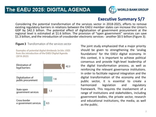 Executive Summary 5/7
Considering the potential transformation of the services sector in 2018-2025, efforts to remove
existing regulatory barriers in relations between the EAEU member states can increase the Union’s
GDP by $42.3 billion. The potential effect of digitalization of government procurement at the
regional level is estimated at $1.6 billion. The provision of “open government” services can save
$1.3 billion, and the introduction of crossborder electronic services - another $0.5 billion (Figure 3).
7
The joint study emphasized that a major priority
should be given to strengthening the ‘analog
foundations’ for the EAEU digital economy. In
this context, it is important to achieve political
consensus and provide high-level leadership of
the digital transformation process, as well as
reinforcing the relevant governance institutions.
In order to facilitate regional integration and the
digital transformation of the economy and the
public sector, it is essential to create a
harmonized legislation and regulatory
framework. This requires the involvement of a
range of institutions and stakeholders, including
government bodies, the private sector, research
and educational institutions, the media, as well
as the public.
 