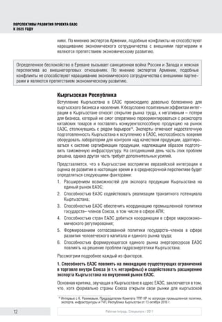 12 Рабочая тетрадь. Спецвыпуск / 2017
ПЕРСПЕКТИВЫ РАЗВИТИЯ ПРОЕКТА ЕАЭС
К 2025 ГОДУ
ниях. По мнению экспертов Армении, подобные конфликты не способствуют
наращиванию экономического сотрудничества с внешними партнерами и
являются препятствием экономическому развитию.
Кыргызская Республика
Вступление Кыргызстана в ЕАЭС происходило довольно болезненно для
кыргызского бизнеса и населения. К безусловно позитивным эффектам интег-
рации в Кыргызстане относят открытие рынка труда, к негативным – потери
для бизнеса, который не смог оперативно переориентироваться с реэкспорта
китайских товаров и поставлять конкурентоспособную продукцию на рынок
ЕАЭС, столкнувшись с рядом барьеров16
. Эксперты отмечают недостаточную
подготовленность Кыргызстана к вступлению в ЕАЭС, неспособность вовремя
оборудовать лаборатории для контроля над качеством продукции, адаптиро-
ваться к системе сертификации продукции, надлежащим образом подгото-
вить таможенную инфраструктуру. На сегодняшний день часть этих проблем
решена, однако другая часть требует дополнительных усилий.
Представляется, что в Кыргызстане восприятие евразийской интеграции и
оценка ее развития в настоящее время и в среднесрочной перспективе будет
определяться следующими факторами:
1.	 Расширением возможностей для экспорта продукции Кыргызстана на
единый рынок ЕАЭС;
2.	 Способностью ЕАЭС содействовать реализации транзитного потенциала
Кыргызстана;
3.	 Способностью ЕАЭС обеспечить координацию промышленной политики
государств– членов Союза, в том числе в сфере АПК;
4.	 Способностью стран ЕАЭС добиться координации в сфере макроэконо-
мического регулирования;
5.	 Формированием согласованной политики государств–членов в сфере
развития человеческого капитала и единого рынка труда;
6.	 Способностью формирующегося единого рынка энергоресурсов ЕАЭС
повлиять на решение проблем гидроэнергетики Кыргызстана.
Рассмотрим подробнее каждый из факторов.
1. Способность ЕАЭС повлиять на ликвидацию существующих ограничений
в торговле внутри Союза (в т.ч. нетарифных) и содействовать расширению
экспорта Кыргызстана на внутренний рынок ЕАЭС.
Основная критика, звучащая в Кыргызстане в адрес ЕАЭС, заключается в том,
что, хотя формально страны Союза открыли свои рынки для кыргызской
16	
Интервью с К. Рахимовым, Председателем Комитета ТПП КР по вопросам промышленной политики,
экспорта, инфраструктуры и ГЧП, Республика Кыргызстан от 13 октября 2016 г.
Определенное беспокойство в Ереване вызывает санкционная война России и Запада и неясная
перспектива во внешнеторговых отношениях. По мнению экспертов Армении, подобные
конфликты не способствуют наращиванию экономического сотрудничества с внешними партне-
рами и являются препятствием экономическому развитию.
 
