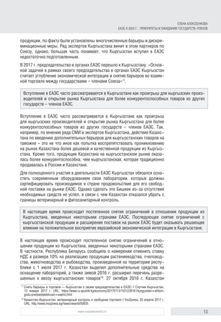 13www.russiancouncil.ru
продукции, по факту были установлены многочисленные барьеры и дискри-
минационные меры. Ряд экспертов Кыргызстана винит в этом партнеров по
Союзу, однако, большая часть понимает, что Кыргызстан вступил в ЕАЭС
недостаточно подготовленным.
В 2017 г. председательство в органах ЕАЭС перешло к Кыргызстану. «Основ-
ной задачей в рамках своего председательства в органах ЕАЭС Кыргызстан
считает углубление экономической интеграции и снятие барьеров во взаим-
ной торговле между государствами – членами Союза»17
.
Вступление в ЕАЭС часто рассматривается в Кыргызстане как проигрыш
для кыргызских производителей и открытие рынка Кыргызстана для более
конкурентоспособных товаров из других государств – членов ЕАЭС. Так,
например, по мнению ряда СМИ и экспертов Кыргызстана, действия Казахс-
тана по введению дополнительных барьеров для кыргызстанских товаров на
таможне – это не что иное как попытка воспрепятствовать проникновению
на рынок Казахстана более дешевой и качественной продукции из Кыргыз-
стана. Кроме того, продукция Казахстана на кыргызстанском рынке оказа-
лась более конкурентоспособна, чем кыргызстанская, которая традиционно
продавалась в России и Казахстане.
Для полноценного участия в деятельности ЕАЭС Кыргызстан обязался осна-
стить современным оборудованием свои лаборатории, которые должны
сертифицировать производимое в стране продовольствие для его свобод-
ной поставки на рынки ЕАЭС. Однако сделать это Бишкек из-за отсутствия
необходимых средств не успел, в связи с чем Казахстан отказался убрать с
границы ветеринарный и фитосанитарный контроль.
В настоящее время происходит постепенное снятие ограничений в отно-
шении продукции из Кыргызстана, введенных некоторыми странами ЕАЭС.
В частности, Республика Беларусь сообщила о намерении отменить ставку
НДС в размере 10% на реализацию продукции растениеводства, пчеловод-
ства, животноводства и рыбоводства, произведенной на территории респу-
блики с 1 июля 2017 г. Казахстан выделил дополнительные средства на
оснащение лабораторий, а также зимой 2016 г. расширил перечень разре-
шенных к ввозу кыргызстанских товаров18
. 27 октября 2016 г. Казахстан
17	
Снять барьеры в торговле — Кыргызстан о своем председательстве в ЕАЭС // Спутник Кыргызстан,
13 января 2017 г. URL: https://www.ru.sputnik.kg/economy/20170113/1031239161/kyrgyzstan-v-ehtom-
godu-predsedatelstvuet-v-eaehs.html
18	
Казахстан–Кыргызстан: ветеринарный контроль и свободная торговля // InoZpress, 20 апреля 2017 г.
URL: http://www.inozpress.kg/news/view/id/50835
Вступление в ЕАЭС часто рассматривается в Кыргызстане как проигрыш для кыргызских произ-
водителей и открытие рынка Кыргызстана для более конкурентоспособных товаров из других
государств – членов ЕАЭС.
В настоящее время происходит постепенное снятие ограничений в отношении продукции из
Кыргызстана, введенных некоторыми странами ЕАЭС. Последующее снятие ограничений с
кыргызстанской продукции и расширение поставок на рынок ЕАЭС будет оказывать решающее
влияние на положительное восприятие евразийской экономической интеграции в Кыргызстане.
ЕЛЕНА АЛЕКСЕЕНКОВА
ЕАЭС К 2025 Г.: ПРИОРИТЕТЫ И ОЖИДАНИЯ ГОСУДАРСТВ-ЧЛЕНОВ
 