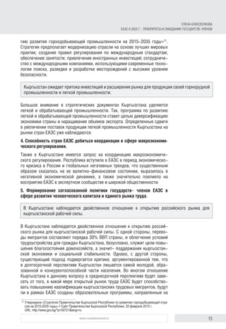 15www.russiancouncil.ru
гию развития горнодобывающей промышленности на 2015-2035 годы»21
.
Стратегия предполагает модернизацию отрасли на основе лучших мировых
практик; создание правил регулирования по международным стандартам;
обеспечение занятости; привлечение иностранных инвестиций; сотрудниче-
ство с международными компаниями, использующими современные техно-
логии поиска, разведки и разработки месторождений с высоким уровнем
безопасности.
Большое внимание в стратегических документах Кыргызстана уделяется
легкой и обрабатывающей промышленности. Так, программа по развитию
легкой и обрабатывающей промышленности ставит целью диверсификацию
экономики страны и наращивание объемов экспорта. Определенные сдвиги
в увеличении поставок продукции легкой промышленности Кыргызстана на
рынки стран ЕАЭС уже наблюдаются.
4. Способность стран ЕАЭС добиться координации в сфере макроэкономи-
ческого регулирования.
Также в Кыргызстане имеется запрос на координацию макроэкономиче-
ского регулирования. Республика вступила в ЕАЭС в период экономическо-
го кризиса в России и глобальных негативных трендов, что существенным
образом сказалось на ее валютно-финансовом состоянии, выразилось в
негативной экономической динамике, а также значительно повлияло на
восприятие ЕАЭС в экспертном сообществе и широкой общественности.
5. Формирование согласованной политики государств– членов ЕАЭС в
сфере развития человеческого капитала и единого рынка труда.
В Кыргызстане наблюдается двойственное отношение к открытию россий-
ского рынка для кыргызстанской рабочей силы. С одной стороны, перево-
ды мигрантов составляют порядка 30% ВВП страны, и облегчение условий
трудоустройства для граждан Кыргызстана, безусловно, служит цели повы-
шения благосостояния домохозяйств, а значит– поддержания кыргызстан-
ской экономики и социальной стабильности. Однако, с другой стороны,
существующий подход подвергается критике, аргументированной тем, что
в долгосрочной перспективе Кыргызстан лишается самой молодой, обра-
зованной и конкурентоспособной части населения. Во многом отношение
Кыргызстана к данному вопросу в среднесрочной перспективе будет зави-
сеть от того, в какой мере открытый рынок труда ЕАЭС будет способство-
вать повышению квалификации кыргызстанских трудовых мигрантов, будут
ли в рамках ЕАЭС созданы образовательные программы, направленные на
21	
Утверждена «Стратегия Правительства Кыргызской Республики по развитию горнодобывающей отра­
сли на 2015-2035 годы» // Сайт Правительства Кыргызской Республики. 20 февраля 2015 г.
URL: http://www.gov.kg/?p=50721&lang=ru
Кыргызстан ожидает притока инвестиций и расширения рынка для продукции своей горнорудной
промышленности и легкой промышленности.
В Кыргызстане наблюдается двойственное отношение к открытию российского рынка для
кыр­гыз­станской рабочей силы.
ЕЛЕНА АЛЕКСЕЕНКОВА
ЕАЭС К 2025 Г.: ПРИОРИТЕТЫ И ОЖИДАНИЯ ГОСУДАРСТВ-ЧЛЕНОВ
 