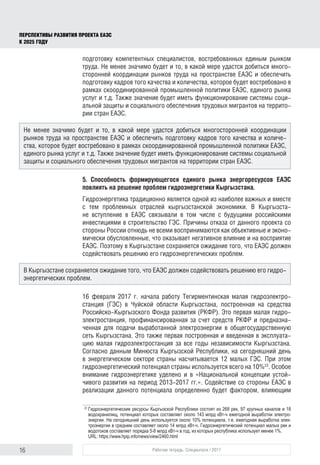16 Рабочая тетрадь. Спецвыпуск / 2017
ПЕРСПЕКТИВЫ РАЗВИТИЯ ПРОЕКТА ЕАЭС
К 2025 ГОДУ
подготовку компетентных специалистов, востребованных единым рынком
труда. Не менее значимо будет и то, в какой мере удастся добиться много-
сторонней координации рынков труда на пространстве ЕАЭС и обеспечить
подготовку кадров того качества и количества, которое будет востребовано в
рамках скоординированной промышленной политики ЕАЭС, единого рынка
услуг и т.д. Также значение будет иметь функционирование системы соци-
альной защиты и социального обеспечения трудовых мигрантов на террито-
рии стран ЕАЭС.
5. Способность формирующегося единого рынка энергоресурсов ЕАЭС
повлиять на решение проблем гидроэнергетики Кыргызстана.
Гидроэнергетика традиционно является одной из наиболее важных и вместе
с тем проблемных отраслей кыргызстанской экономики. В Кыргызста-
не вступление в ЕАЭС связывали в том числе с будущими российскими
инвестициями в строительство ГЭС. Причины отказа от данного проекта со
стороны России отнюдь не всеми воспринимаются как объективные и эконо-
мически обусловленные, что оказывает негативное влияние и на восприятие
ЕАЭС. Поэтому в Кыргызстане сохраняется ожидание того, что ЕАЭС должен
содействовать решению его гидроэнергетических проблем.
16 февраля 2017 г. начала работу Тегирментинская малая гидроэлектро-
станция (ГЭС) в Чуйской области Кыргызстана, построенная на средства
Российско-Кыргызского Фонда развития (РКФР). Это первая малая гидро-
электростанция, профинансированная за счет средств РКФР и предназна-
ченная для подачи выработанной электроэнергии в общегосударственную
сеть Кыргызстана. Это также первая построенная и введенная в эксплуата-
цию малая гидроэлектростанция за все годы независимости Кыргызстана.
Согласно данным Минюста Кыргызской Республики, на сегодняшний день
в энергетическом секторе страны насчитывается 12 малых ГЭС. При этом
гидроэнергетический потенциал страны используется всего на 10%22
. Особое
внимание гидроэнергетике уделено и в «Национальной концепции устой-
чивого развития на период 2013-2017 гг.». Содействие со стороны ЕАЭС в
реализации данного потенциала определенно будет фактором, влияющим
22	
Гидроэнергетические ресурсы Кыргызской Республики состоят из 268 рек, 97 крупных каналов и 18
водохранилищ, потенциал которых составляет около 143 млрд кВт-ч ежегодной выработки электро­
энергии. На сегодняшний день используется около 10% потенциала, т.е. ежегодная выработка элек­
троэнергии в среднем составляет около 14 млрд кВт-ч. Гидроэнергетический потенциал малых рек и
водотоков составляет порядка 5-8 млрд кВт-ч в год, из которых республика использует менее 1%.
URL: https://www.hpip.info/news/view/2460.html
Не менее значимо будет и то, в какой мере удастся добиться многосторонней координации
рынков труда на пространстве ЕАЭС и обеспечить подготовку кадров того качества и количе-
ства, которое будет востребовано в рамках скоординированной промышленной политики ЕАЭС,
единого рынка услуг и т.д. Также значение будет иметь функционирование системы социальной
защиты и социального обеспечения трудовых мигрантов на территории стран ЕАЭС.
В Кыргызстане сохраняется ожидание того, что ЕАЭС должен содействовать решению его гидро-
энергетических проблем.
 