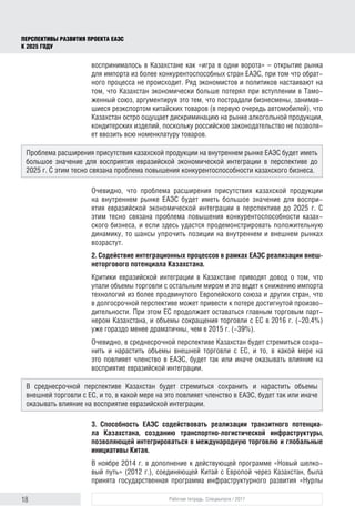 18 Рабочая тетрадь. Спецвыпуск / 2017
ПЕРСПЕКТИВЫ РАЗВИТИЯ ПРОЕКТА ЕАЭС
К 2025 ГОДУ
воспринималось в Казахстане как «игра в одни ворота» – открытие рынка
для импорта из более конкурентоспособных стран ЕАЭС, при том что обрат-
ного процесса не происходит. Ряд экономистов и политиков настаивают на
том, что Казахстан экономически больше потерял при вступлении в Тамо-
женный союз, аргументируя это тем, что пострадали бизнесмены, занимав-
шиеся реэкспортом китайских товаров (в первую очередь автомобилей), что
Казахстан остро ощущает дискриминацию на рынке алкогольной продукции,
кондитерских изделий, поскольку российское законодательство не позволя-
ет ввозить всю номенклатуру товаров.
Очевидно, что проблема расширения присутствия казахской продукции
на внутреннем рынке ЕАЭС будет иметь большое значение для воспри-
ятия евразийской экономической интеграции в перспективе до 2025 г. С
этим тесно связана проблема повышения конкурентоспособности казах-
ского бизнеса, и если здесь удастся продемонстрировать положительную
динамику, то шансы упрочить позиции на внутреннем и внешнем рынках
возрастут.
2. Содействие интеграционных процессов в рамках ЕАЭС реализации внеш-
неторгового потенциала Казахстана.
Критики евразийской интеграции в Казахстане приводят довод о том, что
упали объемы торговли с остальным миром и это ведет к снижению импорта
технологий из более продвинутого Европейского союза и других стран, что
в долгосрочной перспективе может привести к потере достигнутой произво-
дительности. При этом ЕС продолжает оставаться главным торговым парт-
нером Казахстана, и объемы сокращения торговли с ЕС в 2016 г. (-20,4%)
уже гораздо менее драматичны, чем в 2015 г. (-39%).
Очевидно, в среднесрочной перспективе Казахстан будет стремиться сохра-
нить и нарастить объемы внешней торговли с ЕС, и то, в какой мере на
это повлияет членство в ЕАЭС, будет так или иначе оказывать влияние на
восприя­тие евразийской интеграции.
3. Способность ЕАЭС содействовать реализации транзитного потенциа-
ла Казахстана, созданию транспортно-логистической инфраструктуры,
позволяющей интегрироваться в международную торговлю и глобальные
ини­циа­тивы Китая.
В ноябре 2014 г. в дополнение к действующей программе «Новый шелко-
вый путь» (2012 г.), соединяющей Китай с Европой через Казахстан, была
принята государственная программа инфраструктурного развития «Нурлы
Проблема расширения присутствия казахской продукции на внутреннем рынке ЕАЭС будет иметь
большое значение для восприятия евразийской экономической интеграции в перспективе до
2025 г. С этим тесно связана проблема повышения конкурентоспособности казахского бизнеса.
В среднесрочной перспективе Казахстан будет стремиться сохранить и нарастить объемы
внешней торговли с ЕС, и то, в какой мере на это повлияет членство в ЕАЭС, будет так или иначе
оказывать влияние на восприя­тие евразийской интеграции.
 