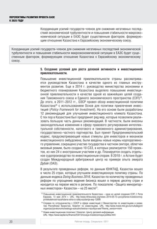 20 Рабочая тетрадь. Спецвыпуск / 2017
ПЕРСПЕКТИВЫ РАЗВИТИЯ ПРОЕКТА ЕАЭС
К 2025 ГОДУ
Координация усилий государств–членов для снижения негативных послед-
ствий экономической турбулентности и повышения стабильности макроэко-
номической ситуации в ЕАЭС будет существенным фактором, формирую-
щим отношение Казахстана к Евразийскому экономическому союзу.
5. Создание условий для роста деловой активности и инвестиционной
привлекательности.
Повышение инвестиционной привлекательности страны рассматрива-
ется руководством Казахстана в качестве одного из главных инстру-
ментов развития. Еще в 2014 г. руководство министерства экономики и
бюджетного планирования Казахстана выделяло повышение инвестици-
онной привлекательности в качестве одной из важнейших целей созда-
ния Таможенного союза и Единого экономического пространства (ЕЭП)25
.
До этого, в 2011-2012 гг., ОЭСР провел обзор инвестиционной политики
Казахстана26
с использованием Основ для политики привлечения инвес-
тиций (Policy Framework for Investment). На его основе были разработаны
12 рекомендаций для улучшения инвестиционного климата Казахстана.
С тех пор в Казахстане был предпринят ряд мер, которые позволили реали-
зовать большую часть данных рекомендаций. В частности, были внесены
законодательные изменения в сферу правового регулирования интеллек-
туальной собственности, налогового и таможенного администрирования,
государственно-частного партнерства. Был принят Предпринимательский
кодекс, предусматривающий новые стимулы для инвесторов и механизм
инвестиционного омбудсмена, были введены новые нормы корпоративно-
го управления, сокращено участие государства в частном секторе, облегчен
визовый режим, было создано 10 СЭЗ, в которых реализуются 150 проек-
тов, из них 24 с иностранным участием и др. Планируется создать отдель-
ное судопроизводство по инвестиционным спорам. В 2018 г. в Астане будет
создан Международный арбитражный центр на примере опыта эмирата
Дубай (ОАЭ).
В результате проведенных реформ, по данным ЮНКТАД, Казахстан вошел
в число 25 стран, которые улучшили инвестиционную политику страны. По
данным индекса Doing Business 2016, Казахстан по количеству проведенных
реформ по упрощению ведения бизнеса вошел в первую десятку стран и
находится на первом месте в регионе. По показателю «Защита миноритар-
ных инвесторов» Казахстан – на 25 месте27
.
25	
Повышение инвестиционной привлекательности Казахстана – одна из целей создания ЕЭП // Ритм
Евразии, 13 мая 2014 г. URL: http://www.ritmeurasia.org/news--2014-05-13--povyshenie-investicionnoj-
privlekatelnosti-kazahstana-odna-iz-celej-sozdanija-eep-12699
26	
Справка по сотрудничеству с ОЭСР в сфере инвестиций // Министерство по инвестициям и разви­
тию Республики Казахстан, Комитет по инвестициям. URL: http://www.invest.mid.gov.kz/ru/kategorii/
organizaciya-ekonomicheskogo-sotrudnichestva-i-razvitiya-oesr?theme_version=mirm
27	
Новая инвестиционная политика // Капитал. Центр деловой информации.
URL: https://www.kapital.kz/finance/53413/novaya-investicionnaya-politika.html
Координация усилий государств–членов для снижения негативных последствий экономической
турбулентности и повышения стабильности макроэкономической ситуации в ЕАЭС будет суще-
ственным фактором, формирующим отношение Казахстана к Евразийскому экономическому
союзу.
 