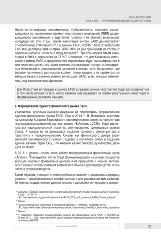 21www.russiancouncil.ru
Несмотря на мировую экономическую турбулентность, негативно сказы-
вающуюся на привлечении прямых иностранных инвестиций (ПИИ) разви-
вающимися экономиками и еще более пагубно – на объемах инвестиций,
исходящих из этих стран, объем инвестиций внутри ЕАЭС демонстрирует
относительную стабильность28
. По данным ЕАБР, в 2015 г. Казахстан получил
7129 млн долларов ПИИ из стран ЕАЭС (7095 из них происходят из России)29
при общем объеме ПИИ в 14,8 млрд долларов30
. При этом общий объем инве-
стиций в 2015 г. сократился на 37 %31
. Очевидно, что для Казахстана интег-
рация в рамках ЕАЭС в среднесрочной перспективе будет рассматриваться в
том числе исходя из того, какое влияние она оказывает на приток иностран-
ных инвестиций и формирование делового климата, хотя, безусловно, при
анализе полученных результатов крайне трудно выделить те параметры, на
которые оказала влияние именно интеграция ЕАЭС, и те, которые измени-
лись под влиянием иных факторов.
6. Формирование единого финансового рынка ЕАЭС.
УКазахстана довольно высокие ожидания от перспективы формирования
единого финансового рынка ЕАЭС. Еще в 2014 г. Н. Назарбаев, выступая
на заседании Высшего Евразийского экономического совета на уровне глав
государств в расширенном составе, заявил: «В Алматы с 2025 г. будет распо-
лагаться наднациональный орган по регулированию финансовых рынков
Союза. Я предлагаю не дожидаться создания союзного финрегулятора и
приступить к позиционированию Алматы как финансового центра Евра-
зийского экономического союза»32
. Однако о валютном союзе и создании
единой валюты стран ЕАЭС, по мнению казахстанского руководства, речи
идти не может.
В 2018 г. должен начать свою работу международный финансовый центр
«Астана». Планируется, что он будет функционировать на основе стандартов
ведущих мировых финансовых центров и на принципах и нормах англий-
ского права с использованием английского языка в делопроизводстве, в том
числе в судопроизводстве.
Таким образом, очевидно стремление Казахстана стать финансовым центром
региона – предпринимаются конкретные шаги для реализации этих амбиций.
От темпов осуществления данных планов и динамики интеграции в финан-
28	
Vinokurov E. Eurasian Economic Union: Current state and preliminary results // Russian Journal of Economics,
# 3 (2017). P. 54–70.
URL: http://www.eabr.org/general//upload/articles/RUJE_2017_no1_Vinokurov_EAEU_Current_state.pdf
29	
Там же.
30	
Прямые иностранные инвестиции в экономике Казахстана // Forbes.kz. 16 декабря 2016 г.
URL: https://www.forbes.kz/finances/investment/pryamyie_inostrannyie_investitsii_v_ekonomike_kazahstana
31	
Там же.
32	
Н. Назарбаев предложил позиционировать Алматы как финансовый центр ЕАЭС // Kazinform.kz,
26 мая 2014 г. URL: http://www.inform.kz/ru/n-nazarbaev-predlozhil-pozicionirovat-almaty-kak-finansovyy-
centr-eaes_a2662928
Для Казахстана интеграция в рамках ЕАЭС в среднесрочной перспективе будет рассматриваться
в том числе исходя из того, какое влияние она оказывает на приток иностранных инвестиций и
формирование делового климата.
ЕЛЕНА АЛЕКСЕЕНКОВА
ЕАЭС К 2025 Г.: ПРИОРИТЕТЫ И ОЖИДАНИЯ ГОСУДАРСТВ-ЧЛЕНОВ
 