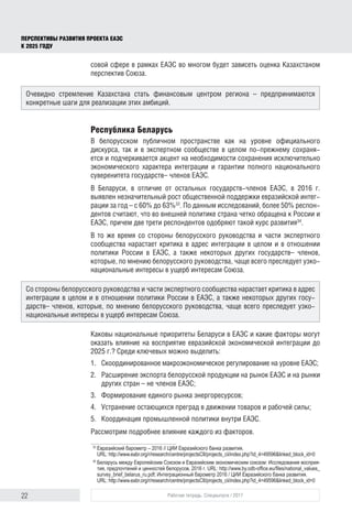 22 Рабочая тетрадь. Спецвыпуск / 2017
ПЕРСПЕКТИВЫ РАЗВИТИЯ ПРОЕКТА ЕАЭС
К 2025 ГОДУ
совой сфере в рамках ЕАЭС во многом будет зависеть оценка Казахстаном
перспектив Союза.
Республика Беларусь
В белорусском публичном пространстве как на уровне официального
дискурса, так и в экспертном сообществе в целом по-прежнему сохраня-
ется и подчеркивается акцент на необходимости сохранения исключительно
экономического характера интеграции и гарантии полного национального
суверенитета государств– членов ЕАЭС.	
В Беларуси, в отличие от остальных государств-членов ЕАЭС, в 2016 г.
выявлен незначительный рост общественной поддержки евразийской интег-
рации за год – с 60% до 63%33
. По данным исследований, более 50% респон-
дентов считают, что во внешней политике страна четко обращена к России и
ЕАЭС, причем две трети респондентов одобряют такой курс развития34
.
В то же время со стороны белорусского руководства и части экспертного
сообщества нарастает критика в адрес интеграции в целом и в отношении
политики России в ЕАЭС, а также некоторых других государств– членов,
которые, по мнению белорусского руководства, чаще всего преследует узко-
национальные интересы в ущерб интересам Союза.
Каковы национальные приоритеты Беларуси в ЕАЭС и какие факторы могут
оказать влияние на восприятие евразийской экономической интеграции до
2025 г.? Среди ключевых можно выделить:
1.	 Скоординированное макроэкономическое регулирование на уровне ЕАЭС;
2.	 Расширение экспорта белорусской продукции на рынок ЕАЭС и на рынки
других стран – не членов ЕАЭС;
3.	 Формирование единого рынка энергоресурсов;
4.	 Устранение остающихся преград в движении товаров и рабочей силы;
5.	 Координация промышленной политики внутри ЕАЭС.
Рассмотрим подробнее влияние каждого из факторов.
33	
Евразийский барометр – 2016 // ЦИИ Евразийского банка развития.
URL: http://www.eabr.org/r/research/centre/projectsCII/projects_cii/index.php?id_4=49596&linked_block_id=0
34	
Беларусь между Европейским Союзом и Евразийским экономическим союзом: Исследование восприя­
тия, предпочтений и ценностей белорусов, 2016 г. URL: http://www.by.odb-office.eu/files/national_values_
survey_brief_belarus_ru.pdf; Интеграционный барометр 2016 / ЦИИ Евразийского банка развития.
URL: http://www.eabr.org/r/research/centre/projectsCII/projects_cii/index.php?id_4=49596&linked_block_id=0
Очевидно стремление Казахстана стать финансовым центром региона – предпринимаются
конкретные шаги для реализации этих амбиций.
Со стороны белорусского руководства и части экспертного сообщества нарастает критика в адрес
интеграции в целом и в отношении политики России в ЕАЭС, а также некоторых других госу-
дарств– членов, которые, по мнению белорусского руководства, чаще всего преследует узко-
национальные интересы в ущерб интересам Союза.
 