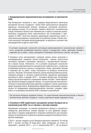 23www.russiancouncil.ru
1. Координированное макроэкономическое регулирование на пространстве
ЕАЭС.
Ряд белорусских экспертов и часть широкой общественности критически
восприняли попытки государств– членов ЕАЭС самостоятельно преодолеть
кризисные экономические явления, вызванные негативной конъюнкту-
рой мировых рынков. По их мнению, стремясь обеспечить положительное
сальдо платежного баланса при снижении цен и спроса на внешних рынках,
некоторые государства-члены самостоятельно, без согласования с парт-
нерами по ЕАЭС, запустили процессы девальвации национальных валют, а
также ввели ряд взаимных ограничений на внутренних рынках. Россия запу-
стила несколько программ импортозамещения, не допустив к участию в них
производителей из других стран ЕАЭС.
В Беларуси остро воспринимают снижение уровня жизни населения и
неоправдавшиеся ожидания бизнес-сообщества, ставшие результатом
негативных явлений в экономике, связанных с экономической ситуаци-
ей в странах Союза. Отмечается, что в условиях возросшей в результате
интеграции взаимозависимости экономическая турбулентность, вызванная
колебаниями валютных курсов в государствах–членах, действием санкций
и падением цен на нефть, теперь сказывается на Беларуси значительно
сильнее, чем ранее. По мнению экспертов, резкое сжатие российского рынка,
снижение доходов от экспорта энергоносителей, двукратная девальвация
российского рубля в декабре 2014 г. поставили белорусских экспортёров
перед угрозой многократного сокращения объёма поставок. Таким образом,
ряд экспертов Беларуси разделяет мнение, что односторонние внешнеполи-
тические и внешнеэкономические действия государств–членов существенно
вредят будущему Союза. Формирование эффективных механизмов, направ-
ленных на координацию макроэкономической политики, очевидно, будет
влиять и на динамику восприятия ЕАЭС в Беларуси в дальнейшем.
2. Способность ЕАЭС содействовать расширению экспорта Беларуси как на
внутренний рынок ЕАЭС, так и в торговле с третьими странами.
Евразийская интеграция, по мнению белорусского бизнеса и экспертного
сообщества, действительно снимает барьеры на пути движения продук-
ции малых и средних предприятий и открывает возможности для экспорта,
однако эти возможности ограничены уровнем конкурентоспособности бело-
русской продукции.
С 2013 г. экспорт товаров и услуг Беларуси неуклонно снижается. По итогам
2013 г. экспорт составил 44 млрд долл. США, снизившись не только по
сравнению с уровнем 2012 г., но и с показателями 2011 г. Из-за резкого
В условиях возросшей в результате интеграции взаимозависимости экономическая турбулент-
ность, вызванная колебаниями валютных курсов в государствах–членах, действием санкций и
падением цен на нефть, теперь сказывается на Беларуси значительно сильнее, чем ранее.
Ряд экспертов Беларуси разделяет мнение, что односторонние внешнеполитические и внешне­
экономические действия государств–членов существенно вредят будущему Союза.
ЕЛЕНА АЛЕКСЕЕНКОВА
ЕАЭС К 2025 Г.: ПРИОРИТЕТЫ И ОЖИДАНИЯ ГОСУДАРСТВ-ЧЛЕНОВ
 