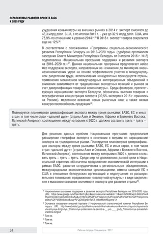 24 Рабочая тетрадь. Спецвыпуск / 2017
ПЕРСПЕКТИВЫ РАЗВИТИЯ ПРОЕКТА ЕАЭС
К 2025 ГОДУ
ухудшения конъюнктуры на внешних рынках в 2014 г. экспорт снизился до
43,3 млрд долл. США, а по итогам 2015 г. – уже до 32,9 млрд долл. США, или
75,9% по отношению к уровню 2014 г.35
В 2016 г. экспорт товаров сократился
еще на 12%36
.
В соответствии с положениями «Программы социально-экономического
развития Республики Беларусь на 2016-2020 годы» (одобрена протоколом
заседания Совета Министров Республики Беларусь от 9 апреля 2016 г. № 2)
подготовлена «Национальная программа поддержки и развития экспорта
на 2016-2020 гг.»37
. Данная национальная программа предполагает набор
мер поддержки экспорта, направленных на «снижение до минимума внеш-
неэкономических угроз на основе эффективного участия в международ-
ном разделении труда, использования конкурентных преимуществ страны,
применения механизмов международных интеграционных объединений и
снижения зависимости от традиционных экспортных позиций и рынков за
счет диверсификации товарной номенклатуры». Среди факторов, препятст-
вующих наращиванию экспорта Беларуси, обозначены высокая товарная и
географическая концентрация экспорта (39,5% экспорта в 2015 г. пришлось
на Россию), медленное освоение новых рыночных ниш; а также низкая
конкурентоспособность продукции38
.
Для решения данных проблем Национальная программа предполагает
расширение географии экспорта в сочетании с мерами по наращиванию
экспорта на традиционные рынки. Планируется планомерная диверсифика-
ция экспорта между тремя рынками: ЕАЭС, ЕС и иных стран, в том числе
стран «дальней дуги» (страны Азии и Океании, Африки и Ближнего Востока,
Латинской Америки), соотношение между которыми к 2020 г. должно соста-
вить треть - треть - треть. Среди мер по достижению данной цели в Наци-
ональной стратегии обозначены продолжение экономической интеграции в
рамках ЕАЭС; развитие сотрудничества c региональными объединениями,
международными экономическими организациями, отмена санкций ЕС и
США в отношении белорусских организаций и недопущение их расшири-
тельного толкования; продвижение «экспортной культуры» в виде закрепле-
ния в массовом сознании значимости экспорта для развития страны39
.
35	
Национальная программа поддержки и развития экспорта Республики Беларусь на 2016-2020 годы.
URL: https://www.google.ru/url?sa=t&rct=j&q=&esrc=s&source=web&cd=11&ved=0ahUKEwjch-Wd2rzTAhX
EfywKHcpQC7g4ChAWCCEwAA&url=http%3A%2F%2Fbelarp.by%2Fmedia%2Fra%2Fdoc%2FPredprinima
telstvo%2FPSM604.docx&usg=AFQjCNEgrtEtrTwE6_WbcfMomNUjjcmwTA
36	
Основные показатели внешней торговли // Национальный статистический комитет Республики Бе­
ларусь. URL: http://www.belstat.gov.by/ofitsialnaya-statistika/makroekonomika-i-okruzhayushchaya-sreda/
vneshnyaya-torgovlya_2/osnovnye-pokazateli-za-period-s-__-po-____gody_10/osnovnye-pokazateli-
vneshnei-torgovli
37	
Там же.
38	
Там же.
39	
Там же.
Планируется планомерная диверсификация экспорта между тремя рынками: ЕАЭС, ЕС и иных
стран, в том числе стран «дальней дуги» (страны Азии и Океании, Африки и Ближнего Востока,
Латинской Америки), соотношение между которыми к 2020 г. должно составить треть - треть -
треть.
 
