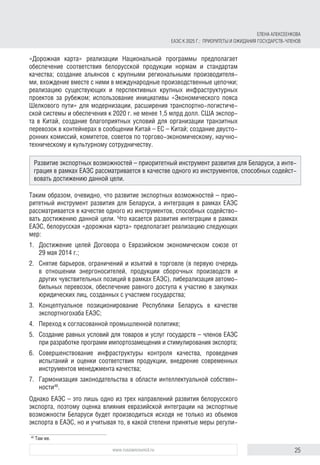 25www.russiancouncil.ru
«Дорожная карта» реализации Национальной программы предполагает
обеспечение соответствия белорусской продукции нормам и стандартам
качества; создание альянсов с крупными региональными производителя-
ми, вхождение вместе с ними в международные производственные цепочки;
реализацию существующих и перспективных крупных инфраструктурных
проектов за рубежом; использование инициативы «Экономического пояса
Шелкового пути» для модернизации, расширения транспортно-логистиче-
ской системы и обеспечения к 2020 г. не менее 1,5 млрд долл. США экспор-
та в Китай, создание благоприятных условий для организации транзитных
перевозок в контейнерах в сообщении Китай – ЕС – Китай; создание двусто-
ронних комиссий, комитетов, советов по торгово-экономическому, научно-
техническому и культурному сотрудничеству.
Таким образом, очевидно, что развитие экспортных возможностей – прио-
ритетный инструмент развития для Беларуси, а интеграция в рамках ЕАЭС
рассматривается в качестве одного из инструментов, способных содейство-
вать достижению данной цели. Что касается развития интеграции в рамках
ЕАЭС, белорусская «дорожная карта» предполагает реализацию следующих
мер:
1.	 Достижение целей Договора о Евразийском экономическом союзе от
29 мая 2014 г.;
2.	 Снятие барьеров, ограничений и изъятий в торговле (в первую очередь
в отношении энергоносителей, продукции сборочных производств и
других чувствительных позиций в рамках ЕАЭС), либерализация автомо-
бильных перевозок, обеспечение равного доступа к участию в закупках
юридических лиц, созданных с участием государства;
3.	Концептуальное позиционирование Республики Беларусь в качестве
экспортногохаба ЕАЭС;
4.	 Переход к согласованной промышленной политике;
5.	 Создание равных условий для товаров и услуг государств – членов ЕАЭС
при разработке программ импортозамещения и стимулирования экспорта;
6.	Совершенствование инфраструктуры контроля качества, проведения
испытаний и оценки соответствия продукции, внедрение современных
инструментов менеджмента качества;
7.	 Гармонизация законодательства в области интеллектуальной собствен-
ности40
.
Однако ЕАЭС – это лишь одно из трех направлений развития белорусского
экспорта, поэтому оценка влияния евразийской интеграции на экспортные
возможности Беларуси будет производиться исходя не только из объемов
экспорта в ЕАЭС, но и учитывая то, в какой степени принятые меры регули-
40	
Там же.
Развитие экспортных возможностей – приоритетный инструмент развития для Беларуси, а инте­
грация в рамках ЕАЭС рассматривается в качестве одного из инструментов, способных содейст-
вовать достижению данной цели.
ЕЛЕНА АЛЕКСЕЕНКОВА
ЕАЭС К 2025 Г.: ПРИОРИТЕТЫ И ОЖИДАНИЯ ГОСУДАРСТВ-ЧЛЕНОВ
 
