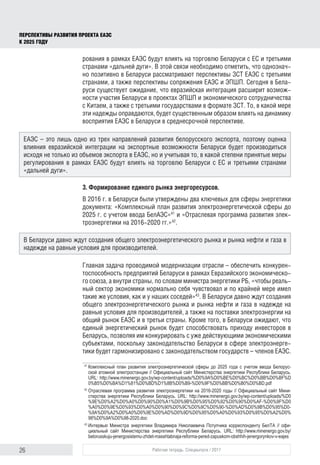 26 Рабочая тетрадь. Спецвыпуск / 2017
ПЕРСПЕКТИВЫ РАЗВИТИЯ ПРОЕКТА ЕАЭС
К 2025 ГОДУ
рования в рамках ЕАЭС будут влиять на торговлю Беларуси с ЕС и третьими
странами «дальней дуги». В этой связи необходимо отметить, что однознач-
но позитивно в Беларуси рассматривают перспективы ЗСТ ЕАЭС с третьими
странами, а также перспективы сопряжения ЕАЭС и ЭПШП. Сегодня в Бела-
руси существует ожидание, что евразийская интеграция расширит возмож-
ности участия Беларуси в проектах ЭПШП и экономического сотрудничества
с Китаем, а также с третьими государствами в формате ЗСТ. То, в какой мере
эти надежды оправдаются, будет существенным образом влиять на динамику
восприятия ЕАЭС в Беларуси в среднесрочной перспективе.
3. Формирование единого рынка энергоресурсов.
В 2016 г. в Беларуси были утверждены два ключевых для сферы энергетики
документа: «Комплексный план развития электроэнергетической сферы до
2025 г. с учетом ввода БелАЭС»41
и «Отраслевая программа развития элек-
троэнергетики на 2016-2020 гг.»42
.
Главная задача проводимой модернизации отрасли – обеспечить конкурен-
тоспособность предприятий Беларуси в рамках Евразийского экономическо-
го союза, а внутри страны, по словам министра энергетики РБ, «чтобы реаль-
ный сектор экономики нормально себя чувствовал и по крайней мере имел
такие же условия, как и у наших соседей»43
. В Беларуси давно ждут создания
общего электроэнергетического рынка и рынка нефти и газа в надежде на
равные условия для производителей, а также на поставки электроэнергии на
общий рынок ЕАЭС и в третьи страны. Кроме того, в Беларуси ожидают, что
единый энергетический рынок будет способствовать приходу инвесторов в
Беларусь, позволяя им конкурировать с уже действующими экономическими
субъектами, поскольку законодательство Беларуси в сфере электроэнерге-
тики будет гармонизировано с законодательством государств – членов ЕАЭС.
41	
Комплексный план развития электроэнергетической сферы до 2025 года с учетом ввода Белорус­
ской атомной электростанции // Официальный сайт Министерства энергетики Республики Беларусь.
URL: http://www.minenergo.gov.by/wp-content/uploads/%D0%9A%D0%BE%D0%BC%D0%BB%D0%BF%D
0%B5%D0%BA%D1%81%D0%BD%D1%8B%D0%B9-%D0%9F%D0%BB%D0%B0%D0%BD.pdf
42	
Отраслевая программа развития электроэнергетики на 2016-2020 годы // Официальный сайт Мини­
стерства энергетики Республики Беларусь. URL: http://www.minenergo.gov.by/wp-content/uploads/%D0
%9E%D0%A2%D0%A0%D0%90%D0%A1%D0%9B%D0%95%D0%92%D0%90%D0%AF-%D0%9F%D0
%A0%D0%9E%D0%93%D0%A0%D0%90%D0%9C%D0%9C%D0%90-%D0%AD%D0%9B%D0%95%D0­
%9A%D0%A2%D0%A0%D0%9E%D0%AD%D0%9D%D0%95%D0%A0%D0%93%D0%95%D0%A2%D0%
98%D0%9A%D0%98-2020.doc
43	
Интервью Министра энергетики Владимира Николаевича Потупчика корреспонденту БелТА // офи­
циальный сайт Министерства энергетики Республики Беларусь. URL: http://www.minenergo.gov.by/
belorusskuju-jenergosistemu-zhdet-masshtabnaja-reforma-pered-zapuskom-obshhih-jenergorynkov-v-eajes
ЕАЭС – это лишь одно из трех направлений развития белорусского экспорта, поэтому оценка
влияния евразийской интеграции на экспортные возможности Беларуси будет производиться
исходя не только из объемов экспорта в ЕАЭС, но и учитывая то, в какой степени принятые меры
регулирования в рамках ЕАЭС будут влиять на торговлю Беларуси с ЕС и третьими странами
«дальней дуги».
В Беларуси давно ждут создания общего электроэнергетического рынка и рынка нефти и газа в
надежде на равные условия для производителей.
 