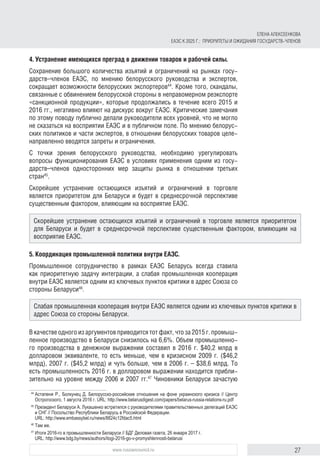 27www.russiancouncil.ru
4. Устранение имеющихся преград в движении товаров и рабочей силы.
Сохранение большого количества изъятий и ограничений на рынках госу-
дарств–членов ЕАЭС, по мнению белорусского руководства и экспертов,
сокращает возможности белорусских экспортеров44
. Кроме того, скандалы,
связанные с обвинением белорусской стороны в неправомерном реэкспорте
«санкционной продукции», которые продолжались в течение всего 2015 и
2016 гг., негативно влияют на дискурс вокруг ЕАЭС. Критические замечания
по этому поводу публично делали руководители всех уровней, что не могло
не сказаться на восприятии ЕАЭС и в публичном поле. По мнению белорус-
ских политиков и части экспертов, в отношении белорусских товаров целе-
направленно вводятся запреты и ограничения.
С точки зрения белорусского руководства, необходимо урегулировать
вопросы функционирования ЕАЭС в условиях применения одним из госу-
дарств–членов односторонних мер защиты рынка в отношении третьих
стран45
.
Скорейшее устранение остающихся изъятий и ограничений в торговле
является приоритетом для Беларуси и будет в среднесрочной перспективе
сущест­венным фактором, влияющим на восприятие ЕАЭС.
5. Координация промышленной политики внутри ЕАЭС.
Промышленное сотрудничество в рамках ЕАЭС Беларусь всегда ставила
как приоритетную задачу интеграции, а слабая промышленная кооперация
внутри ЕАЭС является одним из ключевых пунктов критики в адрес Союза со
стороны Беларуси46
.
В качестве одного из аргументов приводится тот факт, что за 2015 г. промыш-
ленное производство в Беларуси снизилось на 6,6%. Объем промышленно-
го производства в денежном выражении составил в 2016 г. $40,2 млрд в
долларовом эквиваленте, то есть меньше, чем в кризисном 2009 г. ($46,2
млрд), 2007 г. ($45,2 млрд) и чуть больше, чем в 2006 г. – $38,6 млрд. То
есть промышленность 2016 г. в долларовом выражении находится прибли-
зительно на уровне между 2006 и 2007 гг.47
Чиновники Беларуси зачастую
44	
Астапеня Р., Болкунец Д. Белорусско-российские отношения на фоне украинского кризиса // Центр
Острогоского, 1 августа 2016 г. URL: http://www.belarusdigest.com/papers/belarus-russia-relations-ru.pdf
45	
Президент Беларуси А. Лукашенко встретился с руководителями правительственных делегаций ЕАЭС
и СНГ // Посольство Республики Беларусь в Российской Федерации.
URL: http://www.embassybel.ru/news/8824c12fdac5.html
46	
Там же.
47	
Итоги 2016-го в промышленности Беларуси // БДГ Деловая газета, 26 января 2017 г.
URL: http://www.bdg.by/news/authors/itogi-2016-go-v-promyshlennosti-belarusi
Скорейшее устранение остающихся изъятий и ограничений в торговле является приоритетом
для Беларуси и будет в среднесрочной перспективе существенным фактором, влияющим на
вос­прия­тие ЕАЭС.
Слабая промышленная кооперация внутри ЕАЭС является одним из ключевых пунктов критики в
адрес Союза со стороны Беларуси.
ЕЛЕНА АЛЕКСЕЕНКОВА
ЕАЭС К 2025 Г.: ПРИОРИТЕТЫ И ОЖИДАНИЯ ГОСУДАРСТВ-ЧЛЕНОВ
 