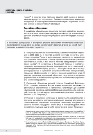 28 Рабочая тетрадь. Спецвыпуск / 2017
ПЕРСПЕКТИВЫ РАЗВИТИЯ ПРОЕКТА ЕАЭС
К 2025 ГОДУ
говорят48
о попытках стран–партнеров защитить свой рынок и о дискри-
минации белорусских поставщиков. Динамика формирования механизмов
координации в сфере промышленной политики будет, безусловно, оказы-
вать влияние на восприятие ЕАЭС в Беларуси.
Российская Федерация
В российском официальном и экспертном дискурсе евразийская экономи-
ческая интеграция рассматривается прежде всего как ресурс экономического
развития, а также как способ стимулирования развития сопредельных госу-
дарств.
В «Концепции социально-экономического развития Российской Федера-
ции на 2008-2020 гг.» в качестве целевого ориентира обозначены укре-
пление лидерства России в интеграционных процессах на евразийском
пространстве и превращение страны в один из глобальных центров миро-
хозяйственных связей, в том числе в качестве международного финан-
сового центра49
. В соответствии с Концепцией переход от экспортно-
сырьевой к инновационной модели экономического роста, заявленный в
качестве ориентира на период до 2020 г., реализуется в том числе посред-
ством расширения и укрепления внешнеэкономических позиций России,
повышения эффективности ее участия в мировом разделении труда. В
качестве конкретных направлений обозначено среди прочего «поэтапное
формирование интегрированного евразийского экономического простран-
ства совместного развития».
В обновленной «Концепции внешней политики Российской Федерации»
2016 г. отмечено намерение России активно использовать «возможности
региональных экономических и финансовых организаций для развития
национальной экономики, уделяя особое внимание деятельности организа-
ций и структур, способствующих укреплению интеграционных процессов в
Евразии» (п. 40 Концепции)50
.
Углубление и расширение интеграции в рамках ЕАЭС рассматривается в
документе как средство достижения стабильного развития, всестороннего
технологического обновления, кооперации, повышения конкурентоспо-
собности экономик государств – членов ЕАЭС и повышения уровня жизни
их населения. Еще одна задача ЕАЭС, обозначенная в рамках Концепции, –
48	
Семашко считает недостаточной работу по формированию единой промышленной политики в ЕАЭС //
Белта, 03 мая 2016 г. URL: http://www.belta.by/economics/view/semashko-schitaet-nedostatochnoj-rabotu-
po-formirovaniju-edinoj-promyshlennoj-politiki-v-eaes-192032-2016
49	
Концепция долгосрочного социально-экономического развития Российской Федерации на период до
2020 года от 17 ноября 2008 г. № 1662-р // URL: http://www.consultant.ru/cons/cgi/online.cgi?req=doc&bas
e=LAW&n=212832&fld=134&dst=100007,0&rnd=0.3493980231266951#0
50	
Концепция внешней политики Российской Федерации. Утверждена Президентом Российской Федера­
ции В.В.Путиным 30 ноября 2016 г. // Официальный сайт Министерства иностранных дел Российской
Федерации. URL: http://www.mid.ru/ru/foreign_policy/official_documents/-/asset_publisher/CptICkB6BZ29/
content/id/2542248
В российском официальном и экспертном дискурсе евразийская экономическая интеграция
рассматривается прежде всего как ресурс экономического развития, а также как способ стиму-
лирования развития сопредельных государств.
 