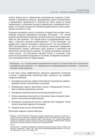 29www.russiancouncil.ru
сыграть важную роль в гармонизации интеграционных процессов в Евро-
пейском и Евразийском регионах, формировании общего экономического
и гуманитарного пространства от Атлантики до Тихого океана на основе
гармонизации и сопряжения процессов европейской и евразийской интег-
раций, что позволит не допустить появления разделительных линий на евро-
пейском континенте (п. 63).
В дискурсе российских ученых и экспертов на первый план выходит эконо-
мическая концепция евразийской интеграции. Интеграция – это «способ
развития экономических процессов, который может быть использован стра-
нами как шанс развития», это «общий рынок и скоординированная эконо-
мика», «открытость торговая и инвестиционная»51
. То есть интеграция – это
прежде всего открытая экономика и единый рынок52
, это шанс развития53
.
ЕАЭС рассматривается как один из возможных механизмов преодоления
экономического кризиса, вовлечения новых ресурсов и механизмов для
обеспечения экономического развития. По мнению российских экспертов,
страны–соседи – это естественные партнеры России, а в условиях, когда
рынки сбыта российской продукции не так велики, игнорировать возможно-
сти их расширения было бы недальновидно.
В этой связи оценка эффективности процессов евразийской интеграции
в России в среднесрочной перспективе будет находиться под влиянием
следую­щих факторов:
1.	 Расширение рынков для товаров отечественного производства, диверси-
фикацией торгово-экономических отношений;
2.	 Формирование единого финансового рынка и превращением России в
один из мировых финансовых центров;
3.	 Расширение возможностей для внешнеторговой деятельности;
4.	 Степень реализации транспортного потенциала страны и развития транс-
портно-логистической инфраструктуры;
5.	 Расширение возможностей доступа к рабочей силе государств–членов
Союза и развитием кадрового потенциала;
6.	 Создание общего рынка электроэнергии.
Рассмотрим каждый из данных факторов.
51	
Интервью с Еленой Кузьминой, заведующей Сектором экономического развития постсоветских го­
сударств Центра постсоветcких исследований ОМЭПИ ИЭ РАН, Ярославом Лисоволиком, главным
экономистом Евразийского банка развития (ЕАБР), Азой Мигранян, в.н.с. Сектора экономического
развития постсоветских государств Центра постсоветcких исследований ОМЭПИ ИЭ РАН, Евгением
Винокуровым, директором Центра интеграционных исследований ЕАБР.
52	
Там же.
53	
Алексеенкова Е., Тимофеев И. Евразийское направление внешней политики России: интересы, воз­
можности, ограничения // ИФРИ. URL: https://www.ifri.org/sites/default/files/atoms/files/ifri_rnv_89_timo­
feev_alexeenkova_rus_dec_2015_protege_0.pdf
Интеграция – это «способ развития экономических процессов, который может быть использован
странами как шанс развития», это «общий рынок и скоординированная экономика», «открытость
торговая и инвестиционная».
ЕЛЕНА АЛЕКСЕЕНКОВА
ЕАЭС К 2025 Г.: ПРИОРИТЕТЫ И ОЖИДАНИЯ ГОСУДАРСТВ-ЧЛЕНОВ
 