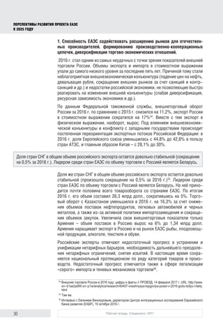 30 Рабочая тетрадь. Спецвыпуск / 2017
ПЕРСПЕКТИВЫ РАЗВИТИЯ ПРОЕКТА ЕАЭС
К 2025 ГОДУ
1. Способность ЕАЭС содействовать расширению рынков для отечествен-
ных производителей, формированию производственно-кооперационных
цепочек, диверсификации торгово-экономических отношений.
2016 г. стал одним из самых неудачных с точки зрения показателей внешней
торговли России. Объемы экспорта и импорта в стоимостном выражении
упали до самого низкого уровня за последние пять лет. Причиной тому стали
неблагоприятная внешнеэкономическая конъюнктура (падение цен на нефть,
девальвация рубля, сокращение внешних рынков за счет санкций и контр-
санкций и др.) и недостатки российской экономики, не позволяющие быстро
реагировать на изменения внешней конъюнктуры (слабая диверсификация,
ресурсная зависимость экономики и др.).
По данным Федеральной таможенной службы, внешнеторговый оборот
России за 2016 г. по сравнению с 2015 г. снизился на 11,2%, экспорт России
в стоимостном выражении сократился на 17%54
. Вместе с тем экспорт в
физическом выражении, наоборот, вырос. Под влиянием внешнеэкономи-
ческой конъюнктуры и конфликта с западными государствами происходит
постепенная переориентация экспортных потоков Российской Федерации: в
2016 г. доля Европейского союза уменьшилась с 44,8% до 42,8% в пользу
стран АТЭС, и главным образом Китая – с 28,1% до 30%.
Доля же стран СНГ в общем объеме российского экспорта остается довольно
стабильной (произошло сокращение на 0,5% за 2016 г.)55
. Лидером среди
стран ЕАЭС по объему торговли с Россией является Беларусь. На неё прихо-
дится почти половина всего товарооборота со странами ЕАЭС. По итогам
2016 г. его объем составил 26,3 млрд долл., сократившись на 5%. Торго-
вый оборот с Казахстаном уменьшился в 2016 г. на 16,3% за счет сниже-
ния объемов поставок нефтепродуктов, легковых автомобилей и черных
металлов, а также из-за активной политики импортозамещения и сокраще-
ния объемов закупок. Увеличила свои внешнеторговые показатели только
Армения – объем поставок в Россию вырос на 6% до 1,34 млрд долл.
Армения наращивает экспорт в Россию и на рынок ЕАЭС рыбы, плодоовощ-
ной продукции, алкоголя, текстиля и обуви.
Российские эксперты отмечают недостаточный прогресс в устранении и
унификации нетарифных барьеров, необходимость дальнейшего преодоле-
ния нетарифных ограничений, снятия изъятий. В настоящее время сохра-
няется национальный протекционизм по ряду категорий товаров и произ-
водств. Недостаточный прогресс отмечается также в сфере легализации
«серого» импорта и теневых механизмов торговли56
.
54	
Внешняя торговля России в 2016 году: цифры и факты // ПРОВЭД, 14 февраля 2017 г. URL: http://www.
xn--b1ae2adf4f.xn--p1ai/analytics/research/40407-vneshnyaya-topgovlya-possii-v-2016-godu-tsifpy-i-fakty.
html
55	
Там же.
56	
Интервью с Евгением Винокуровым, директором Центра интеграционных исследований Евразийского
банка развития (ЕАБР), 19 октября 2016 г.
Доля стран СНГ в общем объеме российского экспорта остается довольно стабильной (сокращение
на 0,5% за 2016 г.). Лидером среди стран ЕАЭС по объему торговли с Россией является Беларусь.
 