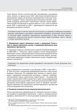 31www.russiancouncil.ru
Таким образом, Россия в значительной мере заинтересована в расширении
своего экспорта на единый рынок ЕАЭС, обеспечении беспрепятственного
проникновения товаров отечественных производителей к конечному потре-
бителю государств–членов, повышении доли несырьевого экспорта, устра-
нению оставшихся препятствий и ограничений в торговле. Оценка эффек-
тивности ЕАЭС в России будет во многом зависеть от того, станет ли единый
рынок ЕАЭС в перспективе до 2025 г. реализованной возможностью для
расширения российского экспорта.
2. Формирование единого финансового рынка и превращение России в
один из мировых финансовых центров и лидирующий финансовый центр
евразийского пространства.
В «Концепции социально-экономического развития Российской Федерации
на 2008-2020 гг.» обозначены задачи создания в России международного
финансового центра, превращения рубля в региональную резервную валюту
и расширения использования рубля во внешнеторговом обороте, достиже-
ния Россией лидирующих позиций на финансовых рынках государств евра-
зийского пространства.
Еще до формального вступления в силу Договора о ЕАЭС, в марте 2015 г.
В. Путин выступил с инициативой формирования валютного союза России,
Беларуси и Казахстана. Это намерение было отмечено и в проекте декла-
рации о евразийской экономической интеграции с пометкой «предложе-
ние российской стороны, казахстанская сторона против»57
. По мнению ЕЭК,
вопрос о единой валюте ЕАЭС не может быть поднят раньше формирования
единого финансового рынка в 2025 г. Более важным вопросом в ЕЭК считают
расширение использования национальных валют во взаимной торговле58
.
Однако стремление стать финансовым центром евразийского пространства
в России продолжает быть актуальным.
3. Расширение возможностей для внешнеторговой деятельности.
Россия заинтересована в формировании зон свободной торговли со страна-
ми–соседями на евразийском пространстве, а также со странами дальнего
зарубежья. Заключение ЗСТ не только расширяет возможности для россий-
57	
Декларация о формировании Евразийского экономического союза (Проект).
URL: http://www.tsouz.ru/MGS/MGS-15/Documents/P_88.pdf
58	
Вопрос о введении единой валюты в ЕАЭС не рассматривается // Капитал. Центр деловой информа­
ции. 28.03.2017.
URL: https://www.kapital.kz/finance/58561/vopros-o-vvedenii-edinoj-valyuty-v-eaes-ne-rassmatrivaetsya.html
Российские эксперты отмечают недостаточный прогресс в устранении и унификации нетарифных
барьеров, необходимость дальнейшего преодоления нетарифных ограничений, снятия изъятий.
В настоящее время сохраняется национальный протекционизм по ряду категорий товаров и
производств. Недостаточный прогресс отмечается также в сфере легализации «серого» импорта
и теневых механизмов торговли.
Стремление стать финансовым центром евразийского пространства в России продолжает быть
актуальным.
ЕЛЕНА АЛЕКСЕЕНКОВА
ЕАЭС К 2025 Г.: ПРИОРИТЕТЫ И ОЖИДАНИЯ ГОСУДАРСТВ-ЧЛЕНОВ
 