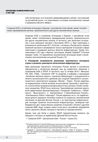32 Рабочая тетрадь. Спецвыпуск / 2017
ПЕРСПЕКТИВЫ РАЗВИТИЯ ПРОЕКТА ЕАЭС
К 2025 ГОДУ
ских экспортеров, но и позволяет диверсифицировать импорт, поступающий
на российский рынок, что немаловажно в условиях экономических санкций
и продовольственного эмбарго.
Создание ЕАЭС и углубление интеграции в Евразии, с российской точки
зрения, может способствовать формированию региона, привлекательного
для других экономических игроков. В частности, уже заключено соглаше-
ние о зоне свободной торговли с Вьетнамом (2015 г.). Идут переговоры о
возможности заключении ЗСТ с Египтом, с которым у России растут объемы
взаимной торговли и налаживаются тесные партнерские отношения в сфере
инвестиций и возведения крупных объектов инфраструктуры. Кроме того,
переговоры о ЗСТ идут с Ираном, Сингапуром, Индией, Сербией59
. В России
ожидают также, что евразийская экономическая интеграция может способ-
ствовать восстановлению отношений России с ЕС.
4. Расширение возможностей реализации транспортного потенциала
страны и развития транспортно-логистической инфраструктуры.
Идея реализации транзитного потенциала России звучала в российском
официальном и экспертном дискурсе еще до совместного заявления о
сопряжении ЕАЭС и ЭПШП. В частности, еще 13 октября 2014 г. Минтранс
РФ, ОАО «РЖД», Госкомитет КНР по развитию и реформе и корпорация
«Китайские железные дороги» подписали Меморандум о сотрудничестве в
области высокоскоростного движения для создания Евразийского высоко-
скоростного транспортного коридора «Москва – Пекин». Россия надеялась
на модернизацию и более активное использование Транссиба и транспорт-
но-логистических возможностей Дальневосточного региона. Позже в китай-
скую инициативу ЭПШП была включена Транссибирская железная дорога,
были задействованы функционирующие («Гродеково– Суйфэньхэ», «Забай-
кальск– Маньчжоули») и перспективные («Нижнеленинское-Тунцзян»,
«Бла­говещенск-Хэйхэ») переходы60
. Россия надеялась на то, что задейство-
вание данного маршрута позитивно скажется на социально-экономической
обстановке на Дальнем Востоке России, а за транспортной инфраструкту-
рой последует развитие логистической инфраструктуры, Свободный порт
Владивосток даст новый импульс развитию отношений с Китаем и другими
странами ЮВА, будут созданы новые точки роста, российские предприятия
смогут увеличить объемы экспорта и торговли со странами региона.
Однако пока для Китая в рамках ЭПШП приоритетными являются три
маршрута, в которых не задействован Дальний Восток России:
•	 Северный (КНР – Центральная Азия – Россия – страны ЕС);
59	
Интервью министра по торговле ЕЭК Вероники Никишиной газете «Коммерсант»: «За открытие рынков
стран-партнеров мы должны заплатить снижением пошлин» // Сайт ЕЭК.
URL: http://www.eurasiancommission.org/ru/nae/news/Pages/14-02-2017-110151.aspx
60	
Тимофеев О. Центральноазиатский и транссибирский маршруты ЭПШП не конкуренты // РСМД.
URL: http://russiancouncil.ru/analytics-and-comments/analytics/tsentralnoaziatskiy-i-transsibirskiy-marshruty-
epshp-ne-konk/
Создание ЕАЭС и углубление интеграции в Евразии, с российской точки зрения, может способст-
вовать формированию региона, привлекательного для других экономических игроков.
 
