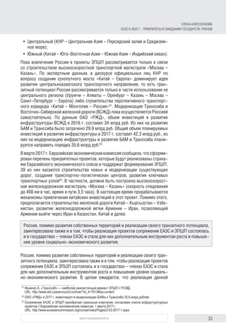 33www.russiancouncil.ru
•	 Центральный (КНР – Центральная Азия – Персидский залив и Средизем-
ное море);
•	 Южный (Китай – Юго-Восточная Азия – Южная Азия – Индийский океан).
Пока вовлечение России в проекты ЭПШП рассматривается только в связи
со строительством высокоскоростной транспортной магистрали «Москва –
Казань». По экспертным данным, в дискурсе официальных лиц КНР по
вопросу создания сухопутного моста «Китай – Европа» доминирует идея
развития центральноазиатского транспортного направления, то есть тран-
зитный потенциал России рассматривается только в части использования ее
центрального региона (Урумчи – Алматы – Оренбург – Казань – Москва –
Санкт-Петербург – Европа) либо строительства перспективного транспорт-
ного коридора «Китай – Монголия – Россия»61
. Модернизация Транссиба и
Восточно-Сибирской железной дороги (ВСЖД) пока осуществляется Россией
самостоятельно. По данным ОАО «РЖД», объем инвестиций в развитие
инфраструктуры ВСЖД в 2016 г. составил 34 млрд руб. Из них на развитие
БАМ и Транссиба было затрачено 29,9 млрд руб. Общий объем планируемых
инвестиций в развитие инфраструктуры в 2017 г. составит 42,3 млрд руб., из
них на модернизацию инфраструктуры и развитие БАМ и Транссиба плани-
руется направить порядка 35,6 млрд руб.62
Вмарте2017г.Евразийскаяэкономическаякомиссиясообщила,чтосформи-
рован перечень приоритетных проектов, которые будут реализованы страна-
ми Евразийского экономического союза и поддержат формирование ЭПШП.
39 из них касаются строительства новых и модернизации существующих
дорог, создания транспортно-логистических центров, развития ключевых
транспортных узлов63
. В частности, должна быть построена высокоскорост-
ная железнодорожная магистраль «Москва – Казань» (скорость следования
до 400 км в час, время в пути 3,5 часа). В настоящее время прорабатываются
механизмы привлечения китайских инвестиций в этот проект. Помимо этого,
предполагается строительство железной дороги Китай – Кыргызстан – Узбе-
кистан, развитие железнодорожной ветки Армения – Иран, позволяющей
Армении выйти через Иран в Казахстан, Китай и далее.
Россия, помимо развития собственных территорий и реализации своего тран-
зитного потенциала, заинтересована также и в том, чтобы реализация проектов
сопряжения ЕАЭС и ЭПШП состоялась и в государствах – членах ЕАЭС и стала
для них дополнительным инструментом роста и повышения уровня социаль-
но-экономического развития. В целом ожидается, что реализация данной
61	
Фененко А. «Транссиб» — наиболее реалистичный вариант ЭПШП // РСМД.
URL: http://www.old.russiancouncil.ru/inner/?id_4=7013#top-content
62	
ОАО «РЖД» в 2017 г. инвестирует в модернизацию БАМа и Транссиба 35,6 млрд рублей.
63	
Сопряжение ЕАЭС и ЭПШП приобретает реальные очертания: согласован список инфраструктурных
проектов // Евразийская экономическая комиссия, 1 марта 2017 г.
URL: http://www.eurasiancommission.org/ru/nae/news/Pages/2-03-2017-1.aspx
ЕЛЕНА АЛЕКСЕЕНКОВА
ЕАЭС К 2025 Г.: ПРИОРИТЕТЫ И ОЖИДАНИЯ ГОСУДАРСТВ-ЧЛЕНОВ
Россия, помимо развития собственных территорий и реализации своего транзитного потенциала,
заинтересована также и в том, чтобы реализация проектов сопряжения ЕАЭС и ЭПШП состоялась
и в государствах – членах ЕАЭС и стала для них дополнительным инструментом роста и повыше-
ния уровня социально-экономического развития.
 