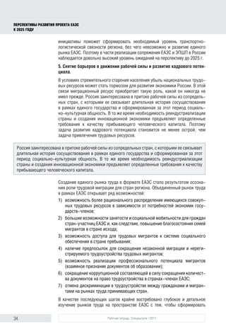 34 Рабочая тетрадь. Спецвыпуск / 2017
ПЕРСПЕКТИВЫ РАЗВИТИЯ ПРОЕКТА ЕАЭС
К 2025 ГОДУ
инициативы поможет сформировать необходимый уровень транспортно-
логистической связности региона, без чего невозможно и развитие единого
рынка ЕАЭС. Поэтому в части реализации сопряжения ЕАЭС и ЭПШП в России
наблюдается довольно высокий уровень ожиданий на перспективу до 2025 г.
5. Снятие барьеров в движении рабочей силы и развитие кадрового потен-
циала.
В условиях стремительного старения населения убыль национальных трудо-
вых ресурсов может стать тормозом для развития экономики России. В этой
связи миграционный ресурс приобретает такую роль, какой он никогда не
имел прежде. Россия заинтересована в притоке рабочей силы из сопредель-
ных стран, с которыми ее связывает длительная история сосуществования
в рамках единого государства и сформированная за этот период социаль-
но-культурная общность. В то же время необходимость реиндустриализации
страны и создания инновационной экономики предъявляет определенные
требования к качеству прибывающего человеческого капитала. Поэтому
задача развития кадрового потенциала становится не менее острой, чем
задача привлечения трудовых ресурсов.
Создание единого рынка труда в формате ЕАЭС стало результатом осозна-
ния роли трудовой миграции для стран региона. Объединенный рынок труда
в рамках ЕАЭС открывает ряд возможностей:
1)	 возможность более рационального распределения имеющихся совокуп-
ных трудовых ресурсов в зависимости от потребностей экономик госу-
дарств-членов;
2)	бо́льшие возможности занятости и социальной мобильности для граждан
стран-участниц ЕАЭС и, как следствие, повышение благосостояния семей
мигрантов в стране исхода;
3)	 возможность доступа для трудовых мигрантов к системе социального
обеспечения в стране пребывания;
4)	 наличие предпосылок для сокращения незаконной миграции и нереги-
стрируемого трудоустройства трудовых мигрантов;
5)	возможность реализации профессионального потенциала мигрантов
(взаимное признание документов об образовании);
6)	 сокращение коррупционной составляющей в силу сокращения количест-
ва документов на право трудоустройства в странах-членах ЕАЭС;
7)	 отмена дискриминации в трудоустройстве между гражданами и мигран-
тами на рынках труда принимающих стран.
В качестве последующих шагов крайне востребовано глубокое и детальное
изучение рынков труда на пространстве ЕАЭС с тем, чтобы сформировать
Россия заинтересована в притоке рабочей силы из сопредельных стран, с которыми ее связывает
длительная история сосуществования в рамках единого государства и сформированная за этот
период социально-культурная общность. В то же время необходимость реиндустриализации
страны и создания инновационной экономики предъявляет определенные требования к качеству
прибывающего человеческого капитала.
 