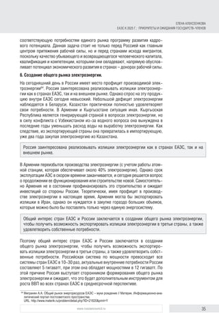 35www.russiancouncil.ru
соответствующую потребностям единого рынка программу развития кадро-
вого потенциала. Данная задача стоит не только перед Россией как главным
центром притяжения рабочей силы, но и перед странами исхода мигрантов,
поскольку качество убывающего и возвращающегося человеческого капитала,
квалификация и компетенции, которыми они овладевают, напрямую обуслов-
ливает потенциал экономического развития в странах – донорах рабочей силы.
6. Создание общего рынка электроэнергии.
На сегодняшний день в России имеет место профицит производимой элек-
троэнергии64
. Россия заинтересована реализовывать излишки электроэнер-
гии как в странах ЕАЭС, так и на внешнем рынке. Однако спрос на эту продук-
цию внутри ЕАЭС сегодня невысокий. Небольшой дефицит электроэнергии
наблюдается в Беларуси, Казахстан практически полностью удовлетворяет
свои потребности. В Армении и Кыргызстане ситуация иная. Кыргызская
Республика является генерирующей страной в вопросах электроэнергии, но
в силу конфликта с Узбекистаном из-за водного вопроса она вынуждена в
последние годы уменьшать расход воды на выработку электроэнергии. Как
следствие, из экспортирующей страны она превратилась в импортирующую,
уже два года закупая электроэнергию из Казахстана.
В Армении переизбыток производства электроэнергии (с учетом работы атом­
ной станции, которая обеспечивает около 40% электроэнергии). Однако срок
эксплуатации АЭС в скором времени заканчивается, и сегодня решается вопрос
о продолжении ее функционирования или строительстве новой. Самостоятель-
но Армения не в состоянии профинансировать это строительство и ожидает
инвестиций со стороны России. Теоретически, имея профицит в производ-
стве электроэнергии в настоящее время, Армения могла бы экспортировать
излишки в Иран, однако он нуждается в закупке гораздо больших объемов,
которые можно было бы поставлять только через единую энергосистему.
Поэтому общий интерес стран ЕАЭС и России заключается в создании
общего рынка электроэнергии, чтобы получить возможность экспортиро-
вать излишки электроэнергии в третьи страны, а также удовлетворить собст-
венные потребности. Российская система по мощности превосходит все
системы стран ЕАЭС в 10-30 раз, актуальные внутренние потребности России
составляют 5 гигаватт, при этом она обладает мощностями в 12 гигаватт. По
этой причине Россия выступает сторонником формирования общего рынка
электроэнергии и ожидает, что это будет дополнительным инструментом для
роста ВВП во всех странах ЕАЭС в среднесрочной перспективе.
64	
Мигранян А.А. Общий рынок энергоресурсов ЕАЭС – муки рождения // Материк. Информационно-ана­
литический портал постсоветского пространства.
URL: http://www.materik.ru/problem/detail.php?ID=21820&print=Y
Россия заинтересована реализовывать излишки электроэнергии как в странах ЕАЭС, так и на
внешнем рынке.
Общий интерес стран ЕАЭС и России заключается в создании общего рынка электроэнергии,
чтобы получить возможность экспортировать излишки электроэнергии в третьи страны, а также
удовлетворить собственные потребности.
ЕЛЕНА АЛЕКСЕЕНКОВА
ЕАЭС К 2025 Г.: ПРИОРИТЕТЫ И ОЖИДАНИЯ ГОСУДАРСТВ-ЧЛЕНОВ
 