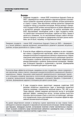 36 Рабочая тетрадь. Спецвыпуск / 2017
ПЕРСПЕКТИВЫ РАЗВИТИЯ ПРОЕКТА ЕАЭС
К 2025 ГОДУ
Выводы
1.	 Ожидания государств – членов ЕАЭС относительно будущего Союза до
2025 г. формируются в тесной привязке к задачам внутреннего экономи-
ческого развития и решению актуальных проблем, которые различаются
от страны к стране. Этим обусловлено наличие различных приоритетов
государств–членов в отношении интеграции. Иногда разница в приори-
тетах государств ЕАЭС активно эксплуатируется на уровне официального
и экспертного дискурса: подчеркивается, что разные экономики стран
ЕАЭС обусловливают несовпадение целей и задач государств–членов,
что препятствует полноценной интеграции, тормозит ее темпы. Однако в
целом есть понимание, что это неотъемлемый процесс любого интегра-
ционного процесса, в котором по определению участвуют разные эконо-
мики, как это было, например, и в Европейском союзе.
2.	 В качестве общих эффектов интеграции, ожидаемых во всех государст-
вах–членах в среднесрочной перспективе, можно отметить повышение
конкурентоспособности национального бизнеса и национальных товаров;
повышение инвестиционной привлекательности; реализацию транзитно-
го потенциала и развитие транспортно-логистической инфраструктуры;
реиндустриализацию и развитие промышленной кооперации; ликвида-
цию остающихся барьеров и ограничений в торговле; формирование
кадрового потенциала для единого рынка труда.
3.	В ряде государств–членов присутствует ожидание содействия ЕАЭС
решению конкретных национальных задач и реализации конкретных
проектов (например, строительство железной дороги, ГЭС, АЭС и др.).
Таким образом, помимо ожидания долгосрочных выгод от интеграции
действует эффект «сиюминутных выгод», которые должны были быть
получены при вступлении в Союз и, если этого не происходит, наблюда-
ется определенная степень разочарования в отношении эффектов евра-
зийской экономической интеграции.
Ожидания государств – членов ЕАЭС относительно будущего Союза до 2025 г. формируют-
ся в тесной привязке к задачам внутреннего экономического развития и решению актуальных
проблем, которые различаются от страны к стране.
В качестве общих эффектов интеграции, ожидаемых во всех государствах-членах в среднесроч-
ной перспективе, можно отметить повышение конкурентоспособности национального бизнеса и
национальных товаров; повышение инвестиционной привлекательности; реализацию транзит-
ного потенциала и развитие транспортно-логистической инфраструктуры; реиндустриализацию
и развитие промышленной кооперации; ликвидацию остающихся барьеров и ограничений в
торговле; формирование кадрового потенциала для единого рынка труда.
На уровне общественного мнения и экспертных оценок практически во всех странах Союза
наблюдается снижение ожиданий от евразийской экономической интеграции. Снятие последую­
щих барьеров, ликвидация изъятий, согласование политики в более чувствительных отраслях
может вызывать конфликты среди экономических субъектов и руководства стран, а следова-
тельно, и провоцировать серьезную критику в адрес Союза.
 