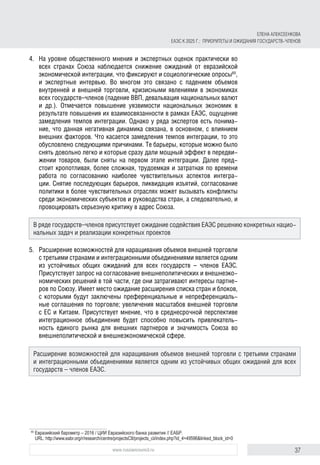 37www.russiancouncil.ru
4.	 На уровне общественного мнения и экспертных оценок практически во
всех странах Союза наблюдается снижение ожиданий от евразийской
экономической интеграции, что фиксируют и социологические опросы65
,
и экспертные интервью. Во многом это связано с падением объемов
внутренней и внешней торговли, кризисными явлениями в экономиках
всех государств–членов (падение ВВП, девальвация национальных валют
и др.). Отмечается повышение уязвимости национальных экономик в
результате повышения их взаимосвязанности в рамках ЕАЭС, ощущение
замедления темпов интеграции. Однако у ряда экспертов есть понима-
ние, что данная негативная динамика связана, в основном, с влиянием
внешних факторов. Что касается замедления темпов интеграции, то это
обусловлено следующими причинами. Те барьеры, которые можно было
снять довольно легко и которые сразу дали мощный эффект в передви-
жении товаров, были сняты на первом этапе интеграции. Далее пред-
стоит кропотливая, более сложная, трудоемкая и затратная по времени
работа по согласованию наиболее чувствительных аспектов интегра-
ции. Снятие последующих барьеров, ликвидация изъятий, согласование
политики в более чувствительных отраслях может вызывать конфликты
среди экономических субъектов и руководства стран, а следовательно, и
провоцировать серьезную критику в адрес Союза.
5.	 Расширение возможностей для наращивания объемов внешней торговли
с третьими странами и интеграционными объединениями является одним
из устойчивых общих ожиданий для всех государств – членов ЕАЭС.
Присутствует запрос на согласование внешнеполитических и внешнеэко-
номических решений в той части, где они затрагивают интересы партне-
ров по Союзу. Имеет место ожидание расширения списка стран и блоков,
с которыми будут заключены преференциальные и непреференциаль-
ные соглашения по торговле; увеличения масштабов внешней торговли
с ЕС и Китаем. Присутствует мнение, что в среднесрочной перспективе
интеграционное объединение будет способно повысить привлекатель-
ность единого рынка для внешних партнеров и значимость Союза во
внешнеполитической и внешнеэкономической сфере.
65	
Евразийский барометр – 2016 / ЦИИ Евразийского банка развития // ЕАБР.
URL: http://www.eabr.org/r/research/centre/projectsCII/projects_cii/index.php?id_4=49596&linked_block_id=0
В ряде государств–членов присутствует ожидание содействия ЕАЭС решению конкретных нацио­
нальных задач и реализации конкретных проектов
Расширение возможностей для наращивания объемов внешней торговли с третьими странами
и интеграционными объединениями является одним из устойчивых общих ожиданий для всех
государств – членов ЕАЭС.
ЕЛЕНА АЛЕКСЕЕНКОВА
ЕАЭС К 2025 Г.: ПРИОРИТЕТЫ И ОЖИДАНИЯ ГОСУДАРСТВ-ЧЛЕНОВ
 
