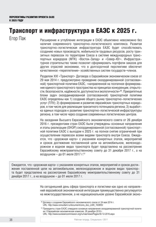 38 Рабочая тетрадь. Спецвыпуск / 2017
ПЕРСПЕКТИВЫ РАЗВИТИЯ ПРОЕКТА ЕАЭС
К 2025 ГОДУ
Расширение и углубление интеграции в ЕАЭС объективно невозможно без
наличия современного транспортно-логистического комплекса. Развитая
транспортно-логистическая инфраструктура ЕАЭС будет способствовать
созданию новых производств, мобильности трудовых ресурсов, росту тран-
зитных перевозок по территории Союза в системе международных транс-
портных коридоров (МТК) «Восток-Запад» и «Север-Юг». Инфраструк-
турное строительство также позволит сформировать портфели заказов для
других отраслей экономики, что в долгосрочной перспективе обеспечит
качественное «переплетение» хозяйственных систем государств–членов.
Разделом ХХI «Транспорт» Договора о Евразийском экономическом союзе от
29 мая 2014 г. предусмотрено проведение скоординированной (согласован-
ной) транспортной политики ЕАЭС, «направленной на поэтапное формирова-
ние единого транспортного пространства на принципах конкуренции, открыто-
сти,безопасности,надёжности,доступностииэкологичности»66
.Приоритетные
блоки задач скоординированной (согласованной) транспортной политики
ЕАЭС определены как 1) создание общего рынка транспортно-логистических
услуг (ТЛУ); 2) формирование и развитие евразийских транспортных коридо-
ров, в том числе для реализации транзитного потенциала региона; 3) выработ-
ка единых подходов к развитию транспортно-логистической инфраструктуры
региона, в том числе через создание современных логистических центров.
На заседании Высшего Евразийского экономического совета от 26 декабря
2016 г. президентами стран ЕАЭС были утверждены основные направления
и этапы реализации (ОНЭР) скоординированной (согласованной) транспорт-
ной политики ЕАЭС с выходом к 2025 г. на полное снятие ограничений при
осуществлении перевозок всеми видами транспорта внутри Союза. Ожида-
ется, что «дорожная карта» с указанием конкретных этапов, мероприятий
и сроков достижения поставленной цели на автомобильном, железнодо-
рожном и водном видах транспорта будет представлена на рассмотрение
Евразийскому межправительственному совету до 31 декабря 2017 г., а на
воздушном – до 01 июля 2017 г.67
На сегодняшний день сфера транспорта и логистики как одно из направле-
ний евразийской экономической интеграции преимущественно регулируется
на межгосударственном, а не наднациональном уровне Евразийской эконо-
66	
Договор о создании Евразийского экономического союза от 24 мая 2014 г.
URL: http://www.consultant.ru/document/cons_doc_LAW_163855/
67	
Президенты стран ЕАЭС утвердили основные направления скоординированной транспортной полити­
ки // Евразийская экономическая комиссия, 28 декабря 2016 г.
URL: http://www.eurasiancommission.org/ru/nae/news/Pages/30-12-2016.aspx
Транспорт и инфраструктура в ЕАЭС к 2025 г.
Егор Пак
Ожидается, что «дорожная карта» с указанием конкретных этапов, мероприятий и сроков дости-
жения поставленной цели на автомобильном, железнодорожном и водном видах транспор-
та будет представлена на рассмотрение Евразийскому межправительственному совету до 31
декабря 2017 г., а на воздушном – до 01 июля 2017 г.
 