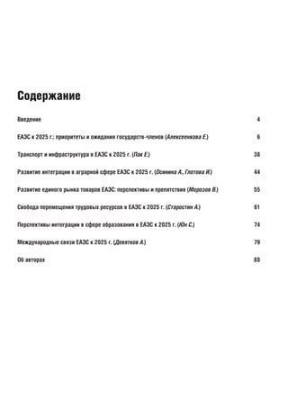Введение	 4
ЕАЭС к 2025 г.: приоритеты и ожидания государств-членов (Алексеенкова Е.)	 6
Транспорт и инфраструктура в ЕАЭС к 2025 г. (Пак Е.)	 38
Развитие интеграции в аграрной сфере ЕАЭС к 2025 г. (Осинина А., Глотова И.)	 44
Развитие единого рынка товаров ЕАЭС: перспективы и препятствия (Морозов В.)	 55
Свобода перемещения трудовых ресурсов в ЕАЭС к 2025 г. (Старостин А.)	 61
Перспективы интеграции в сфере образования в ЕАЭС к 2025 г. (Юн С.)	 74
Международные связи ЕАЭС к 2025 г. (Девятков А.)	 79
Об авторах	 88
Содержание
 