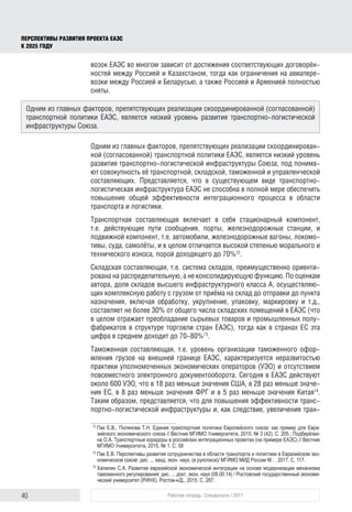 40 Рабочая тетрадь. Спецвыпуск / 2017
ПЕРСПЕКТИВЫ РАЗВИТИЯ ПРОЕКТА ЕАЭС
К 2025 ГОДУ
возок ЕАЭС во многом зависит от достижения соответствующих договорён-
ностей между Россией и Казахстаном, тогда как ограничения на авиапере-
возки между Россией и Беларусью, а также Россией и Арменией полностью
сняты.
Одним из главных факторов, препятствующих реализации скоординирован-
ной (согласованной) транспортной политики ЕАЭС, является низкий уровень
развития транспортно-логистической инфраструктуры Союза, под понима-
ют совокупность её транспортной, складской, таможенной и управленческой
составляющих. Представляется, что в существующем виде транспортно-
логистическая инфраструктура ЕАЭС не способна в полной мере обеспечить
повышение общей эффективности интеграционного процесса в области
транспорта и логистики.
Транспортная составляющая включает в себя стационарный компонент,
т.е. действующие пути сообщения, порты, железнодорожные станции, и
подвижной компонент, т.е. автомобили, железнодорожные вагоны, локомо-
тивы, суда, самолёты, и в целом отличается высокой степенью морального и
технического износа, порой доходящего до 70%72
.
Складская составляющая, т.е. система складов, преимущественно ориенти-
рована на распределительную, а не консолидирующую функцию. По оценкам
автора, доля складов высшего инфраструктурного класса А, осуществляю-
щих комплексную работу с грузом от приёма на склад до отправки до пункта
назначения, включая обработку, укрупнение, упаковку, маркировку и т.д.,
составляет не более 30% от общего числа складских помещений в ЕАЭС (что
в целом отражает преобладание сырьевых товаров и промышленных полу-
фабрикатов в структуре торговли стран ЕАЭС), тогда как в странах ЕС эта
цифра в среднем доходит до 70-80%73
.
Таможенная составляющая, т.е. уровень организации таможенного офор-
мления грузов на внешней границе ЕАЭС, характеризуется неразвитостью
практики уполномоченных экономических операторов (УЭО) и отсутствием
повсеместного электронного документооборота. Сегодня в ЕАЭС действуют
около 600 УЭО, что в 18 раз меньше значения США, в 28 раз меньше значе-
ния ЕС, в 8 раз меньше значения ФРГ и в 5 раз меньше значения Китая74
.
Таким образом, представляется, что для повышения эффективности транс-
портно-логистической инфраструктуры и, как следствие, увеличения тран-
72	
Пак Е.В., Полянова Т.Н. Единая транспортная политика Европейского союза: как пример для Евра­
зийского экономического союза // Вестник МГИМО Университета, 2015. № 3 (42). С. 205.; Подберёзки­
на О.А. Транспортные коридоры в российских интеграционных проектах (на примере ЕАЭС) // Вестник
МГИМО Университета, 2015. № 1. С. 58
73	
Пак Е.В. Перспективы развития сотрудничества в области транспорта и логистики в Евразийском эко­
номическом союзе: дис. ... канд. экон. наук. (в рукописи)/ МГИМО МИД России М.: , 2017. С. 117.
74	
Хапилин С.А. Развитие евразийской экономической интеграции на основе модернизации механизма
таможенного регулирования: дис. ... докт. экон. наук (08.00.14) / Ростовский государственный экономи­
ческий университет (РИНХ). Ростов-н/Д., 2015. С. 287.
Одним из главных факторов, препятствующих реализации скоординированной (согласованной)
транспортной политики ЕАЭС, является низкий уровень развития транспортно-логистической
инфраструктуры Союза.
 