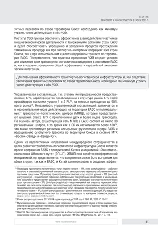 41www.russiancouncil.ru
ЕГОР ПАК
ТРАНСПОРТ И ИНФРАСТРУКТУРА В ЕАЭС К 2025 Г.
зитных перевозок по своей территории Союзу необходимо как минимум
утроить число действующих в нём УЭО.
Институт УЭО призван обеспечить эффективное взаимодействие участников
внешнеэкономической деятельности с таможенными органами стран ЕАЭС
и будет способствовать упрощению и ускорению процесса прохождения
таможенных процедур как при экспортно-импортных операциях в/из стран
Союза, так и при автомобильном и железнодорожном транзите по террито-
рии ЕАЭС. Представляется, что практика применения УЭО создаст условия
для снижения доли транспортно-логистических издержек в экономике ЕАЭС
и, как следствие, повышения общей эффективности евразийской экономи-
ческой интеграции.
Управленческая составляющая, т.е. степень интегрированности предостав-
ляемых ТЛУ, характеризуется преобладанием в структуре рынка ТЛУ ЕАЭС
провайдеров логистики уровня 1 и 2 PL75
, на которых приходится до 95%
всего рынка76
. Неразвитость управленческой составляющей заключается и
в незначительном числе действующих на территории ЕАЭС мультимодаль-
ных77
транспортно-логистических центров (МТЛЦ), которые предоставля-
ют широкий спектр ТЛУ с привлечением двух и более видов транспорта.
По оценкам автора, существующая сеть МТЛЦ в ЕАЭС состоит из около 30
региональных центров, в то время как в ЕС их насчитывается более 10078
,
что также препятствует развитию несырьевых грузопотоков внутри ЕАЭС и
наращиванию сухопутного транзита по территории Союза в системе МТК
«Восток-Запад» и «Север-Юг».
Одним из перспективных направлений международного сотрудничества в
целях развития транспортно-логистической инфраструктуры Союза является
проект сопряжения ЕАЭС с продвигаемой Китаем инициативой «Экономиче-
ского пояса Шёлкового пути» (ЭПШП). ЭПШП пока остаётся неоформленной
инициативой, но, представляется, что сопряжение может быть выгодным для
обеих сторон, так как и ЕАЭС, и Китай заинтересованы в создании эффек-
75	
Провайдер транспортно-логистических услуг первого уровня – 1PL (first-partylogistics) – работает
локально и оказывает ограниченный комплекс услуг, зачастую только перевозку собственными транс­
портными средствами. Провайдер транспортно-логистических услуг второго уровня – 2PL (second-
partylogistics) – осуществляет перевозки собственными транспортными средствами в международ­
ном масштабе и предоставляет расширенный комплекс услуг. Провайдер транспортно-логистических
услуг третьего уровня – 3PL (third-partylogistics) – чаще именуемый как оператор перевозки, обес­
печивает как свою часть перевозки, так и координирует деятельность привлекаемых им подрядчиков,
предоставляя полный (интегрированный) комплекс услуг. Провайдер транспортно-логистических услуг
четвёртого уровня – 4PL (fourth-partylogistics) – дополнительно к комплексу функций 3PL предостав­
ляет услугу управленческой логистики, т.е. оптимизацию процесса по критериям стоимости, скорости,
сохранности, сервиса и стабильности.
76	
Рынок экспресс-доставки в 2013-2014 годах и прогноз до 2017 года // РБК. М., 2015. С. 16-17.
77	
Мультимодальная перевозка – особый вид перевозки, осуществляемой двумя и более видами тран­
спорта по одному договору перевозки, единому транспортному документу и единому тарифу операто­
ром мультимодальной перевозки.
78	
Пак Е.В. Перспективы развития сотрудничества в области транспорта и логистики в Евразийском эко­
номическом союзе: Дис. ... канд. экон. наук (в рукописи) / МГИМО МИД России. М., 2017. С. 118.
Для повышения эффективности транспортно-логистической инфраструктуры и, как следствие,
увеличения транзитных перевозок по своей территории Союзу необходимо как минимум утроить
число действующих в нём УЭО.
 