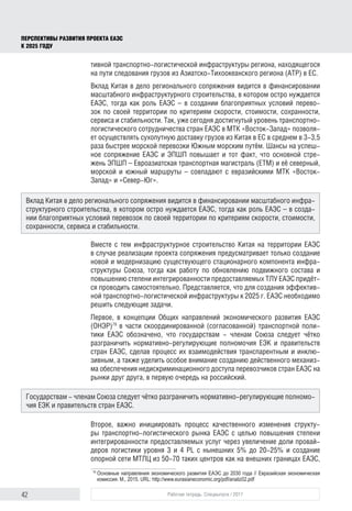 42 Рабочая тетрадь. Спецвыпуск / 2017
ПЕРСПЕКТИВЫ РАЗВИТИЯ ПРОЕКТА ЕАЭС
К 2025 ГОДУ
тивной транспортно-логистической инфраструктуры региона, находящегося
на пути следования грузов из Азиатско-Тихоокеанского региона (АТР) в ЕС.
Вклад Китая в дело регионального сопряжения видится в финансировании
масштабного инфраструктурного строительства, в котором остро нуждается
ЕАЭС, тогда как роль ЕАЭС – в создании благоприятных условий перево-
зок по своей территории по критериям скорости, стоимости, сохранности,
сервиса и стабильности. Так, уже сегодня достигнутый уровень транспортно-
логистического сотрудничества стран ЕАЭС в МТК «Восток-Запад» позволя-
ет осуществлять сухопутную доставку грузов из Китая в ЕС в среднем в 3-3,5
раза быстрее морской перевозки Южным морским путём. Шансы на успеш-
ное сопряжение ЕАЭС и ЭПШП повышает и тот факт, что основной стре-
жень ЭПШП – Евроазиатская транспортная магистраль (ЕТМ) и её северный,
морской и южный маршруты – совпадают с евразийскими МТК «Восток-
Запад» и «Север-Юг».
Вместе с тем инфраструктурное строительство Китая на территории ЕАЭС
в случае реализации проекта сопряжения предусматривает только создание
новой и модернизацию существующего стационарного компонента инфра-
структуры Союза, тогда как работу по обновлению подвижного состава и
повышению степени интегрированности предоставляемых ТЛУ ЕАЭС придёт-
ся проводить самостоятельно. Представляется, что для создания эффектив-
ной транспортно-логистической инфраструктуры к 2025 г. ЕАЭС необходимо
решить следующие задачи.
Первое, в концепции Общих направлений экономического развития ЕАЭС
(ОНЭР)79
в части скоординированной (согласованной) транспортной поли-
тики ЕАЭС обозначено, что государствам - членам Союза следует чётко
разграничить нормативно-регулирующие полномочия ЕЭК и правительств
стран ЕАЭС, сделав процесс их взаимодействия транспарентным и инклю-
зивным, а также уделить особое внимание созданию действенного механиз-
ма обеспечения недискриминационного доступа перевозчиков стран ЕАЭС на
рынки друг друга, в первую очередь на российский.
Второе, важно инициировать процесс качественного изменения структу-
ры транспортно-логистического рынка ЕАЭС c целью повышения степени
интегрированности предоставляемых услуг через увеличение доли провай-
деров логистики уровня 3 и 4 PL с нынешних 5% до 20-25% и создание
опорной сети МТЛЦ из 50-70 таких центров как на внешних границах ЕАЭС,
79	
Основные направления экономического развития ЕАЭС до 2030 года // Евразийская экономическая
комиссия. М., 2015. URL: http://www.eurasianeconomic.org/pdf/analiz02.pdf
Вклад Китая в дело регионального сопряжения видится в финансировании масштабного инфра-
структурного строительства, в котором остро нуждается ЕАЭС, тогда как роль ЕАЭС – в созда-
нии благоприятных условий перевозок по своей территории по критериям скорости, стоимости,
сохранности, сервиса и стабильности.
Государствам - членам Союза следует чётко разграничить нормативно-регулирующие полномо-
чия ЕЭК и правительств стран ЕАЭС.
 