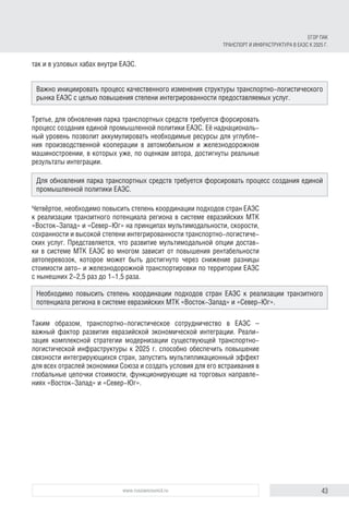 43www.russiancouncil.ru
ЕГОР ПАК
ТРАНСПОРТ И ИНФРАСТРУКТУРА В ЕАЭС К 2025 Г.
так и в узловых хабах внутри ЕАЭС.
Третье, для обновления парка транспортных средств требуется форсировать
процесс создания единой промышленной политики ЕАЭС. Её наднациональ-
ный уровень позволит аккумулировать необходимые ресурсы для углубле-
ния производственной кооперации в автомобильном и железнодорожном
машиностроении, в которых уже, по оценкам автора, достигнуты реальные
результаты интеграции.
Четвёртое, необходимо повысить степень координации подходов стран ЕАЭС
к реализации транзитного потенциала региона в системе евразийских МТК
«Восток-Запад» и «Север-Юг» на принципах мультимодальности, скорости,
сохранности и высокой степени интегрированности транспортно-логистиче-
ских услуг. Представляется, что развитие мультимодальной опции достав-
ки в системе МТК ЕАЭС во многом зависит от повышения рентабельности
автоперевозок, которое может быть достигнуто через снижение разницы
стоимости авто- и железнодорожной транспортировки по территории ЕАЭС
с нынешних 2-2,5 раз до 1-1,5 раза.
Таким образом, транспортно-логистическое сотрудничество в ЕАЭС –
важный фактор развития евразийской экономической интеграции. Реали-
зация комплексной стратегии модернизации существующей транспортно-
логистической инфраструктуры к 2025 г. способно обеспечить повышение
связности интегрирующихся стран, запустить мультипликационный эффект
для всех отраслей экономики Союза и создать условия для его встраивания в
глобальные цепочки стоимости, функционирующие на торговых направле-
ниях «Восток-Запад» и «Север-Юг».
Важно инициировать процесс качественного изменения структуры транспортно-логистического
рынка ЕАЭС c целью повышения степени интегрированности предоставляемых услуг.
Для обновления парка транспортных средств требуется форсировать процесс создания единой
промышленной политики ЕАЭС.
Необходимо повысить степень координации подходов стран ЕАЭС к реализации транзитного
потенциала региона в системе евразийских МТК «Восток-Запад» и «Север-Юг».
 