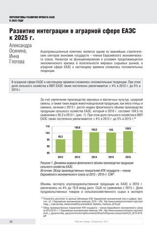 44 Рабочая тетрадь. Спецвыпуск / 2017
ПЕРСПЕКТИВЫ РАЗВИТИЯ ПРОЕКТА ЕАЭС
К 2025 ГОДУ
Агропромышленный комплекс является одним из важнейших стратегиче-
ских секторов экономик государств – членов Евразийского экономическо-
го союза. Несмотря на функционирование в условиях продолжающегося
экономического кризиса и волатильности мировых сырьевых рынков, в
аграрной сфере ЕАЭС к настоящему времени сложились положительные
тенденции.
За счет увеличения производства зерновых и масличных культур, сахарной
свеклы, а также таких видов животноводческой продукции, как мясо птицы и
свинина, начиная с 2013 г. растет индекс физического объема производства
продукции сельского хозяйства ЕАЭС, который в 2016 г. составил 104,5 по
сравнению с 95,3 в 2012 г. (рис. 1). При этом доля сельского хозяйства в ВВП
ЕАЭС также постепенно увеличивается: с 4% в 2012 г. до 5% в 2015 г.80
Рисунок 1. Динамика индекса физического объема производства продукции
сельского хозяйства ЕАЭС.
Источник: Обзор производственных показателей АПК государств – членов
Евразийского экономического союза за 2015 – 2016 гг. ЕЭК81
.
Объемы экспорта агропродовольственной продукции из ЕАЭС в 2016 г.
увеличились на 4% до 16,9 млрд долл. США по сравнению с 2015 г. Доля
продовольственных товаров и сельскохозяйственного сырья в экспорте
80	
Показатель рассчитан по данным публикации ЕЭК: Евразийский экономический союз в цифрах. Крат.
стат. сб. // Евразийская экономическая комиссия, 2016 г. URL: http://www.eurasiancommission.org/ru/act/
integr_i_makroec/dep_stat/econstat/Documents/Brief_Statistics_Yearbook_2016.pdf
81	
Обзор производственных показателей АПК государств – членов Евразийского экономического союза
за 2015-2016 гг. // Евразийская экономическая комиссия. URL: http://www.eurasiancommission.org/ru/act/
prom_i_agroprom/dep_agroprom/monitoring/Documents/Обзор%20произв.показателей%20_2015-2016.
pdf
Развитие интеграции в аграрной сфере ЕАЭС
к 2025 г.
Александра
Осинина,
Инна
Глотова
В аграрной сфере ЕАЭС к настоящему времени сложились положительные тенденции. При этом
доля сельского хозяйства в ВВП ЕАЭС также постепенно увеличивается: с 4% в 2012 г. до 5% в
2015 г.
6
Развитие интеграции в аграрной сфере ЕАЭС к 2025 г.
(Осинина А.Ю., Глотова И.С.)
Агропромышленный комплекс является одним из важнейши
стратегических секторов экономик государств– членов Евразийског
экономического союза. Несмотря на функционирование в условия
продолжающегося экономического кризиса и волатильности мировы
сырьевых рынков, в аграрной сфере ЕАЭС к настоящему времени сложилис
положительные тенденции.
За счет увеличения производства зерновых и масличных культур
сахарной свеклы, а также таких видов животноводческой продукции, ка
мясо птицы и свинина, начиная с 2013 г. растет индекс физического объем
производства продукции сельского хозяйства ЕАЭС, который в 2016
составил 104,5 по сравнению с 95,3 в 2012 г. (рис. 1). При этом дол
сельского хозяйства в ВВП ЕАЭС также постепенно увеличивается: с 4%
2012 г. до 5% в 2015 г.80
Рисунок 1. Динамика индекса физического объема производства продукции сельског
хозяйства ЕАЭС
Источник: Обзор производственных показателей АПК государств – членов Евразийского
экономического союза за 2015 – 2016 гг. ЕЭК
81
80
Показатель рассчитан по данным публикации ЕЭК: Евразийский экономический союз в цифра
Крат.стат. сб. // Евразийская экономическая комиссия, 2016 г. UR
.
http://www.eurasiancommission.org/ru/act/integr_i_makroec/dep_stat/econstat/Documents/Brief_Statistics_Yearb
ok_2016.pdf
81
Обзор производственных показателей АПК государств – членов Евразий скогоэкономического союза
2015-2016 гг. // Евразийская экономическая комиссия. UR
95,3
105,6
103,2 103, 104,5
80
88
95
103
110
2012 2013 2014 2015 2016
 