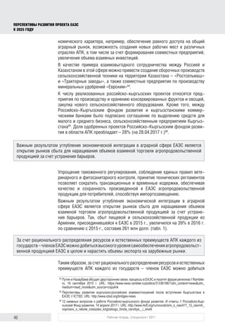 46 Рабочая тетрадь. Спецвыпуск / 2017
ПЕРСПЕКТИВЫ РАЗВИТИЯ ПРОЕКТА ЕАЭС
К 2025 ГОДУ
номического характера, например, обеспечение равного доступа на общий
аграрный рынок, возможность создания новых рабочих мест в различных
отраслях АПК, в том числе за счет формирования совместных предприятий,
увеличения объема взаимных инвестиций.
В качестве примера взаимовыгодного сотрудничества между Россией и
Казахстаном в этой сфере можно привести создание сборочных производств
сельскохозяйственной техники на территории Казахстана – «Ростсельмаш»
и «Тракторные заводы», а также совместные предприятия по производству
минеральных удобрений «Еврохим»84
.
К числу реализованных российско-кыргызских проектов относятся пред-
приятия по производству и хранению консервированных фруктов и овощей,
закупка нового сельскохозяйственного оборудования. Кроме того, между
Российско-Кыргызским фондом развития и кыргызстанскими коммер-
ческими банками было подписано соглашение по выделению средств для
малого и среднего бизнеса, сельскохозяйственным предприятиям Кыргыз-
стана85
. Доля одобренных проектов Российско-Кыргызским фондом разви-
тия в области АПК преобладает – 28% (на 28.04.2017 г.)86
.
Упрощение таможенного регулирования, соблюдение единых правил вете-
ринарного и фитосанитарного контроля, принятие технических регламентов
позволяет сократить транзакционные и временные издержки, обеспечивая
качество и сохранность произведенной в ЕАЭС агропродовольственной
продукции для потребителей, способствуя импортозамещению.
Важным результатом углубления экономической интеграции в аграрной
сфере ЕАЭС является открытие рынков сбыта для наращивания объемов
взаимной торговли агропродовольственной продукцией за счет устране-
ния барьеров. Так, сбыт пищевой и сельскохозяйственной продукции из
Армении, присоединившейся к ЕАЭС в 2015 г., увеличился на 39% в 2016 г.
по сравнению с 2015 г., составив 261 млн долл. (табл. 1).
Таким образом, за счет рационального распределения ресурсов и естест­венных
преимуществ АПК каждого из государств – членов ЕАЭС можно добиться
84	
Путин и Назарбаев обсудят двусторонние связи, процессы в ЕАЭС и посетят форум регионов // Rambler.
ru, 16 сентября 2015 г. URL: https://www.news.rambler.ru/politics/31336186/?utm_content=news&utm_
medium=read_more&utm_source=copylink
85	
Перспективы развития кыргызско-российских взаимоотношений после вступления Кыргызстана в
ЕАЭС // ICTSD. URL: http://www.ictsd.org/bridges-news
86	
12 наивных вопросов о работе Российско-кыргызского фонда развития. И ответы // Российско-Кыр­
гызский Фонд развития, 14 апреля 2017 г. URL: http://www.rkdf.org/ru/novosti/smi_o_nas/411_12_naivnih_
voprosov_o_rabote_rossiysko_kirgizskogo_fonda_razvitiya__i_otveti
Важным результатом углубления экономической интеграции в аграрной сфере ЕАЭС является
открытие рынков сбыта для наращивания объемов взаимной торговли агропродовольственной
продукцией за счет устранения барьеров.
За счет рационального распределения ресурсов и естест­венных преимуществ АПК каждого из
государств–членовЕАЭСможнодобитьсявысокогоуровнясамообеспеченияагропродовольст­
венной продукцией ЕАЭС в целом и нарастить объемы экспорта на зарубежные рынки.
 