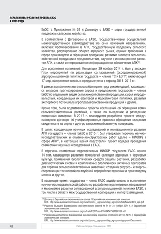 48 Рабочая тетрадь. Спецвыпуск / 2017
ПЕРСПЕКТИВЫ РАЗВИТИЯ ПРОЕКТА ЕАЭС
К 2025 ГОДУ
ЕАЭС, а Приложение № 29 к Договору о ЕАЭС – меры государственной
поддержки сельского хозяйства.
В соответствии с Договором о ЕАЭС, государства–члены осуществляют
межгосударственное взаимодействие по семи основным направлениям,
включая: прогнозирование в АПК, государственную поддержку сельского
хозяйства, регулирование общего аграрного рынка, единые требования в
сфере производства и обращения продукции, развитие экспорта сельскохо-
зяйственной продукции и продовольствия, научное и инновационное разви-
тие АПК, а также интегрированное информационное обеспечение АПК89
.
Для исполнения положений Концепции 29 ноября 2014 г. был утвержден
План мероприятий по реализации согласованной (скоординированной)
агропромышленной политики государств – членов ТС и ЕЭП90
, включающий
17 мер, выполнение которых предусмотрено в период 2014-2017 гг.
В рамках выполнения этого плана был принят ряд рекомендаций, касающих-
ся вопросов прогнозирования спроса и предложения государств – членов
ЕАЭС по отдельным видам сельскохозяйственной продукции, сырья и продо-
вольствия, координации их сбытовой и маркетинговой политики, развития
экспортного потенциала агропродовольственной продукции и другие.
Кроме того, были подготовлены проекты соглашений об обращении семян
сельскохозяйственных растений, а также по выведению и разведению
племенных животных. В 2017 г. планируется разработка проекта между-
народного договора об унифицированных правилах обращения складских
свидетельств на зерно и другую сельскохозяйственную продукцию.
В целях координации научных исследований и инновационного развития
АПК государств – членов ЕАЭС в 2015 г. был утвержден перечень научно-
исследовательских и опытно-конструкторских работ (далее – НИОКР) в
сфере АПК91
, в настоящее время подготовлен проект порядка проведения
совместных научных исследований в ЕАЭС.
В перечень совместных перспективных НИОКР государств ЕАЭС вошли
14 тем, касающиеся развития технологий селекции зерновых и кормовых
культур, применения биологических средств защиты растений, разработки
диагностических систем и комплексных биологически активных препаратов
для терапии сельскохозяйственных животных, создания ресурсо- и энерго-
сберегающих технологий по глубокой переработке зерновых и производству
молока и другие.
В настоящее время государства – члены ЕАЭС задействованы в выполнении
научно-исследовательской работы по разработке перспективных направлений
и механизмов развития согласованной агропромышленной политики ЕАЭС, в
том числе в области межгосударственной кооперации и импортозамещения.
89	
Договор о Евразийском экономическом союзе // Евразийская экономическая комиссия.
URL: http://www.eurasiancommission.org/ru/act/prom_i_agroprom/dep_agroprom/SiteAssets/XXV_apk.pdf
90	
Решение Высшего Евразийского экономического совета № 94 от 21 ноября 2014 г. // Евразийская
экономическая комиссия.
URL: http://www.eurasiancommission.org/ru/Lists/EECDocs/635524547561768166.pdf
91	
Рекомендация Коллегии Евразийской экономической комиссии от 08 июля 2015 г. № 14 // Евразийская
экономическая комиссия.
URL: http://www.eurasiancommission.org/ru/act/prom_i_agroprom/dep_agroprom/agroprom/Documents
 