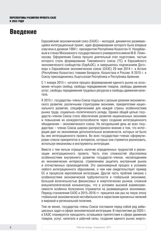 4 Рабочая тетрадь. Спецвыпуск / 2017
ПЕРСПЕКТИВЫ РАЗВИТИЯ ПРОЕКТА ЕАЭС
К 2025 ГОДУ
Введение
Евразийский экономический союз (ЕАЭС) – молодой, динамично развиваю-
щейся интеграционный проект, идея формирования которого была впервые
озвучена в далеком 1994 г. президентом Республики Казахстан Н. Назарбае-
вым в стенах Московского государственного университета имени М.В. Ломо-
носова. Оформление Союза прошло длительный этап подготовки, частью
которого стало формирование Таможенного союза (ТС) и Евразийского
экономического сообщества (ЕврАзЭС), и завершилось подписанием Дого-
вора о Евразийском экономическом союзе (ЕАЭС) 29 мая 2014 г. в Астане
(Республика Казахстан) главами Беларуси, Казахстана и России. В 2015 г. к
Союзу присоединились Кыргызская Республика и Республика Армения.
С 1 января 2015 г. начался процесс формирования единого рынка на осно-
вании четырех свобод: свободы передвижения товаров, свободы движения
услуг, свободы передвижения трудовых ресурсов и свободы движения капи-
тала.
К 2015 г. государства-члены Союза подошли с разным уровнем экономиче-
ского развития, различными структурами экономик, приоритетами нацио­
нального развития, специфическими для каждой страны особенностями
рынка труда, социально-политического уклада. Однако общей целью госу-
дарств-членов Союза стало обеспечение развития национальных экономик
и повышение их конкурентоспособности через создание интеграционного
объединения – экономического союза. На сегодняшний день во всех госу-
дарствах – членах Союза широко распространено мнение о том, что интег-
рация дает их экономикам дополнительные возможности, которых не было
бы вне интеграционного проекта. Во всех государствах–членах сформули-
рован список приоритетов и интересов, которые они стремятся реализовать,
используя механизмы и инструменты интеграции.
Вместе с тем нельзя отрицать наличие определенных трудностей в реали-
зации интеграционного проекта. Часть этих сложностей обусловлена
особенностями внутреннего развития государств-членов, несовпадением
их экономических интересов, стремлением защитить внутренний рынок
и отечественных производителей. Это закономерный процесс в условиях
любого интеграционного образования, о чем нам свидетельствует пример
ЕС и процессов европейской интеграции. Другая часть проблем связана с
особенностями экономической турбулентности в глобальной экономике,
большой волатильностью финансовых и энергетических рынков, сложной
внешнеполитической конъюнктуры, что в условиях высокой взаимозави-
симости особенно болезненно отражается на развивающихся экономиках.
Период становления ЕАЭС в 2015-2016 гг. пришелся как раз на такую эпоху
глобальной экономической нестабильности и нарастания кризисных явлений
в мировой и региональной политике.
Тем не менее, государства-члены Союза поставили перед собой ряд амби-
циозных задач в сфере экономической интеграции. В перспективе до 2025 г.
в ЕАЭС планируется преодолеть оставшиеся препятствия в сфере движения
товаров, услуг, капитала и рабочей силы, создание единого рынка энерго-
 