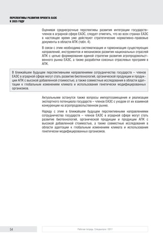 54 Рабочая тетрадь. Спецвыпуск / 2017
ПЕРСПЕКТИВЫ РАЗВИТИЯ ПРОЕКТА ЕАЭС
К 2025 ГОДУ
Оценивая среднесрочные перспективы развития интеграции государств–
членов в аграрной сфере ЕАЭС, следует отметить, что во всех странах ЕАЭС
в настоящее время уже действуют стратегические нормативно-правовые
документы в области АПК (табл. 4).
В связи с этим необходима систематизация и гармонизация существующих
направлений, инструментов и механизмов развития национальных отраслей
АПК с целью формирования единой стратегии развития агропродовольст-
венного рынка ЕАЭС, а также разработки союзных отраслевых программ в
АПК.
Актуальными останутся также вопросы импортозамещения и реализации
экспортного потенциала государств – членов ЕАЭС с уходом от их взаимной
конкуренции на агропродовольственном рынке.
Наряду с этим в ближайшем будущем перспективными направлениями
сотрудничества государств – членов ЕАЭС в аграрной сфере могут стать
развитие биотехнологий, органической продукции и продукции АПК с
высокой добавленной стоимостью, а также совместные исследования в
области адаптации к глобальным изменениям климата и использования
генетически модифицированных организмов.
В ближайшем будущем перспективными направлениями сотрудничества государств – членов
ЕАЭС в аграрной сфере могут стать развитие биотехнологий, органической продукции и продук-
ции АПК с высокой добавленной стоимостью, а также совместные исследования в области адап-
тации к глобальным изменениям климата и использования генетически модифицированных
организмов.
 
