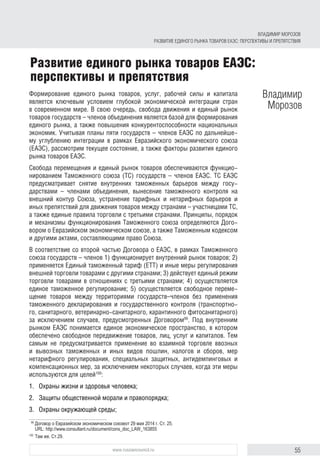 55www.russiancouncil.ru
Формирование единого рынка товаров, услуг, рабочей силы и капитала
является ключевым условием глубокой экономической интеграции стран
в современном мире. В свою очередь, свобода движения и единый рынок
товаров государств – членов объединения является базой для формирования
единого рынка, а также повышения конкурентоспособности национальных
экономик. Учитывая планы пяти государств – членов ЕАЭС по дальнейше-
му углублению интеграции в рамках Евразийского экономического союза
(ЕАЭС), рассмотрим текущее состояние, а также факторы развития единого
рынка товаров ЕАЭС.
Свобода перемещения и единый рынок товаров обеспечиваются функцио-
нированием Таможенного союза (ТС) государств – членов ЕАЭС. ТС ЕАЭС
предусматривает снятие внутренних таможенных барьеров между госу-
дарствами – членами объединения, вынесение таможенного контроля на
внешний контур Союза, устранение тарифных и нетарифных барьеров и
иных препятствий для движения товаров между странами – участницами ТС,
а также единые правила торговли с третьими странами. Принципы, порядок
и механизмы функционирования Таможенного союза определяются Дого-
вором о Евразийском экономическом союзе, а также Таможенным кодексом
и другими актами, составляющими право Союза.
В соответствие со второй частью Договора о ЕАЭС, в рамках Таможенного
союза государств – членов 1) функционирует внутренний рынок товаров; 2)
применяется Единый таможенный тариф (ЕТТ) и иные меры регулирования
внешней торговли товарами с другими странами; 3) действует единый режим
торговли товарами в отношениях с третьими странами; 4) осуществляется
единое таможенное регулирование; 5) осуществляется свободное переме-
щение товаров между территориями государств–членов без применения
таможенного декларирования и государственного контроля (транспортно-
го, санитарного, ветеринарно-санитарного, карантинного фитосанитарного)
за исключением случаев, предусмотренных Договором99
. Под внутренним
рынком ЕАЭС понимается единое экономическое пространство, в котором
обеспечено свободное передвижение товаров, лиц, услуг и капиталов. Тем
самым не предусматривается применение во взаимной торговле ввозных
и вывозных таможенных и иных видов пошлин, налогов и сборов, мер
нетарифного регулирования, специальных защитных, антидемпинговых и
компенсационных мер, за исключением некоторых случаев, когда эти меры
используются для целей100
:
1.	 Охраны жизни и здоровья человека;
2.	 Защиты общественной морали и правопорядка;
3.	 Охраны окружающей среды;
99	
Договор о Евразийском экономическом союзеот 29 мая 2014 г. Ст. 25.
URL: http://www.consultant.ru/document/cons_doc_LAW_163855
100	
Там же. Ст.29.
Развитие единого рынка товаров ЕАЭС:
перспективы и препятствия
Владимир
Морозов
ВЛАДИМИР МОРОЗОВ
РАЗВИТИЕ ЕДИНОГО РЫНКА ТОВАРОВ ЕАЭС: ПЕРСПЕКТИВЫ И ПРЕПЯТСТВИЯ
 