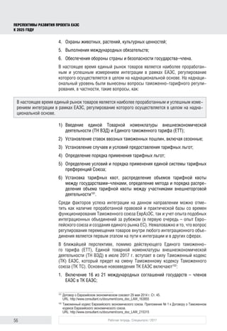 56 Рабочая тетрадь. Спецвыпуск / 2017
ПЕРСПЕКТИВЫ РАЗВИТИЯ ПРОЕКТА ЕАЭС
К 2025 ГОДУ
4.	 Охраны животных, растений, культурных ценностей;
5.	 Выполнения международных обязательств;
6.	 Обеспечения обороны страны и безопасности государства–члена.
В настоящее время единый рынок товаров является наиболее проработан-
ным и успешным измерением интеграции в рамках ЕАЭС, регулирование
которого осуществляется в целом на наднациональной основе. На наднаци-
ональный уровень были вынесены вопросы таможенно-тарифного регули-
рования, в частности, такие вопросы, как:
1)	Введение единой Товарной номенклатуры внешнеэкономической
деятельности (ТН ВЭД) и Единого таможенного тарифа (ЕТТ);
2)	 Установление ставок ввозных таможенных пошлин, включая сезонные;
3)	 Установление случаев и условий предоставления тарифных льгот;
4)	 Определение порядка применения тарифных льгот;
5)	 Определение условий и порядка применения единой системы тарифных
преференций Союза;
6)	Установка тарифных квот, распределение объемов тарифной квоты
между государствами–членами, определение метода и порядка распре-
деления объема тарифной квоты между участниками внешнеторговой
деятельности101
.
Среди факторов успеха интеграции на данном направлении можно отме-
тить как наличие проработанной правовой и практической базы со времен
функционирования Таможенного союза ЕврАзЭС, так и учет опыта подобных
интеграционных объединений за рубежом (в первую очередь – опыт Евро-
пейского союза и создания единого рынка ЕС). Немаловажно и то, что вопрос
регулирования перемещения товаров внутри любого интеграционного объе-
динения является первым этапом на пути к интеграции и в других сферах.
В ближайшей перспективе, помимо действующего Единого таможенно-
го тарифа (ЕТТ), Единой товарной номенклатуры внешнеэкономической
деятельности (ТН ВЭД) в июле 2017 г. вступает в силу Таможенный кодекс
(ТК) ЕАЭС, который придет на смену Таможенному кодексу Таможенного
союза (ТК ТС). Основные нововведения ТК ЕАЭС включают102
:
1.	 Включение 16 из 21 международных соглашений государств – членов
ЕАЭС в ТК ЕАЭС;
101	
Договор о Евразийском экономическом союзеот 29 мая 2014 г. Ст. 45.
URL: http://www.consultant.ru/document/cons_doc_LAW_163855
102	
Таможенный кодекс Евразийского экономического союза. Приложение № 1 к Договору о Таможенном
кодексе Евразийского экономического союза.
URL: http://www.consultant.ru/document/cons_doc_LAW_215315
В настоящее время единый рынок товаров является наиболее проработанным и успешным изме-
рением интеграции в рамках ЕАЭС, регулирование которого осуществляется в целом на надна-
циональной основе.
 
