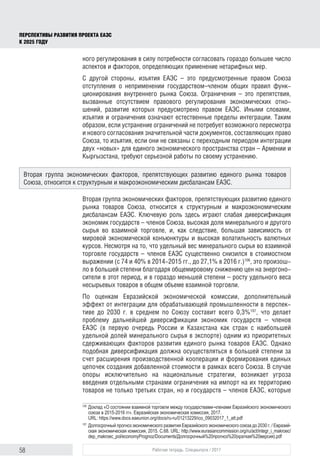 58 Рабочая тетрадь. Спецвыпуск / 2017
ПЕРСПЕКТИВЫ РАЗВИТИЯ ПРОЕКТА ЕАЭС
К 2025 ГОДУ
ного регулирования в силу потребности согласовать гораздо большее число
аспектов и факторов, определяющих применение нетарифных мер.
С другой стороны, изъятия ЕАЭС – это предусмотренные правом Союза
отступления о неприменении государством–членом общих правил функ-
ционирования внутреннего рынка Союза. Ограничения – это препятствия,
вызванные отсутствием правового регулирования экономических отно-
шений, развитие которых предусмотрено правом ЕАЭС. Иными словами,
изъятия и ограничения означают естественные пределы интеграции. Таким
образом, если устранение ограничений не потребует возможного пересмотра
и нового согласования значительной части документов, составляющих право
Союза, то изъятия, если они не связаны с переходным периодом интеграции
двух «новых» для единого экономического пространства стран – Армении и
Кыргызстана, требуют серьезной работы по своему устранению.
Вторая группа экономических факторов, препятствующих развитию единого
рынка товаров Союза, относится к структурным и макроэкономическим
дисбалансам ЕАЭС. Ключевую роль здесь играют слабая диверсификация
экономик государств – членов Союза, высокая доля минерального и другого
сырья во взаимной торговле, и, как следствие, большая зависимость от
мировой экономической конъюнктуры и высокая волатильность валютных
курсов. Несмотря на то, что удельный вес минерального сырья во взаимной
торговле государств – членов ЕАЭС существенно снизился в стоимостном
выражении (с 74 и 40% в 2014-2015 гг., до 27,1% в 2016 г.)106
, это произош-
ло в большей степени благодаря общемировому снижению цен на энергоно-
сители в этот период, и в гораздо меньшей степени – росту удельного веса
несырьевых товаров в общем объеме взаимной торговли.
По оценкам Евразийской экономической комиссии, дополнительный
эффект от интеграции для обрабатывающей промышленности в перспек-
тиве до 2030 г. в среднем по Союзу составит всего 0,3%107
, что делает
проблему дальнейшей диверсификации экономик государств – членов
ЕАЭС (в первую очередь России и Казахстана как стран с наибольшей
удельной долей минерального сырья в экспорте) одним из приоритетных
сдерживающих факторов развития единого рынка товаров ЕАЭС. Однако
подобная диверсификация должна осуществляться в большей степени за
счет расширения производственной кооперации и формирования единых
цепочек создания добавленной стоимости в рамках всего Союза. В случае
опоры исключительно на национальные стратегии, возникает угроза
введения отдельными странами ограничения на импорт на их территорию
товаров не только третьих стран, но и государств – членов ЕАЭС, которые
106	
Доклад «О состоянии взаимной торговли между государствами-членами Евразийского экономического
союза в 2015-2016 гг». Евразийская экономическая комиссия, 2017.
URL: https://www.docs.eaeunion.org/docs/ru-ru/01213229/ico_09032017_1_att.pdf
107	
Долгосрочный прогноз экономического развития Евразийского экономического союза до 2030 г. / Евразий­
ская экономическая комиссия, 2015. С.68. URL: http://www.eurasiancommission.org/ru/act/integr_i_makroec/
dep_makroec_pol/economyPrognoz/Documents/Долгосрочный%20прогноз%20(краткая%20версия).pdf
Вторая группа экономических факторов, препятствующих развитию единого рынка товаров
Союза, относится к структурным и макроэкономическим дисбалансам ЕАЭС.
 